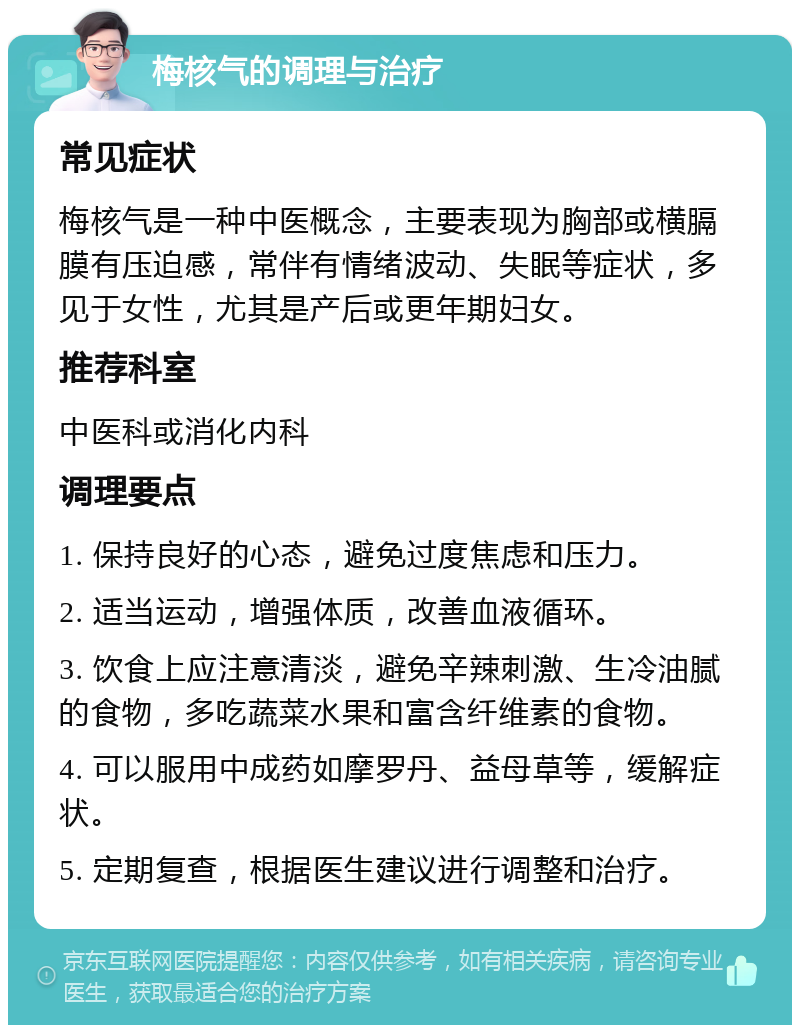 梅核气的调理与治疗 常见症状 梅核气是一种中医概念，主要表现为胸部或横膈膜有压迫感，常伴有情绪波动、失眠等症状，多见于女性，尤其是产后或更年期妇女。 推荐科室 中医科或消化内科 调理要点 1. 保持良好的心态，避免过度焦虑和压力。 2. 适当运动，增强体质，改善血液循环。 3. 饮食上应注意清淡，避免辛辣刺激、生冷油腻的食物，多吃蔬菜水果和富含纤维素的食物。 4. 可以服用中成药如摩罗丹、益母草等，缓解症状。 5. 定期复查，根据医生建议进行调整和治疗。