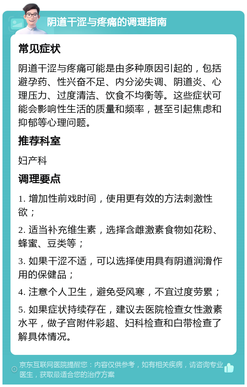 阴道干涩与疼痛的调理指南 常见症状 阴道干涩与疼痛可能是由多种原因引起的，包括避孕药、性兴奋不足、内分泌失调、阴道炎、心理压力、过度清洁、饮食不均衡等。这些症状可能会影响性生活的质量和频率，甚至引起焦虑和抑郁等心理问题。 推荐科室 妇产科 调理要点 1. 增加性前戏时间，使用更有效的方法刺激性欲； 2. 适当补充维生素，选择含雌激素食物如花粉、蜂蜜、豆类等； 3. 如果干涩不适，可以选择使用具有阴道润滑作用的保健品； 4. 注意个人卫生，避免受风寒，不宜过度劳累； 5. 如果症状持续存在，建议去医院检查女性激素水平，做子宫附件彩超、妇科检查和白带检查了解具体情况。