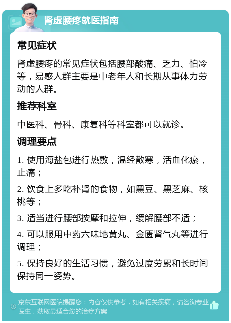 肾虚腰疼就医指南 常见症状 肾虚腰疼的常见症状包括腰部酸痛、乏力、怕冷等，易感人群主要是中老年人和长期从事体力劳动的人群。 推荐科室 中医科、骨科、康复科等科室都可以就诊。 调理要点 1. 使用海盐包进行热敷，温经散寒，活血化瘀，止痛； 2. 饮食上多吃补肾的食物，如黑豆、黑芝麻、核桃等； 3. 适当进行腰部按摩和拉伸，缓解腰部不适； 4. 可以服用中药六味地黄丸、金匮肾气丸等进行调理； 5. 保持良好的生活习惯，避免过度劳累和长时间保持同一姿势。