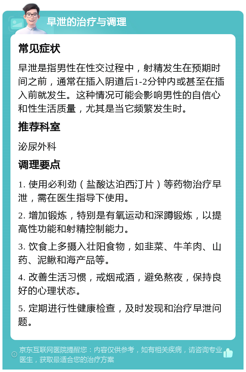 早泄的治疗与调理 常见症状 早泄是指男性在性交过程中，射精发生在预期时间之前，通常在插入阴道后1-2分钟内或甚至在插入前就发生。这种情况可能会影响男性的自信心和性生活质量，尤其是当它频繁发生时。 推荐科室 泌尿外科 调理要点 1. 使用必利劲（盐酸达泊西汀片）等药物治疗早泄，需在医生指导下使用。 2. 增加锻炼，特别是有氧运动和深蹲锻炼，以提高性功能和射精控制能力。 3. 饮食上多摄入壮阳食物，如韭菜、牛羊肉、山药、泥鳅和海产品等。 4. 改善生活习惯，戒烟戒酒，避免熬夜，保持良好的心理状态。 5. 定期进行性健康检查，及时发现和治疗早泄问题。