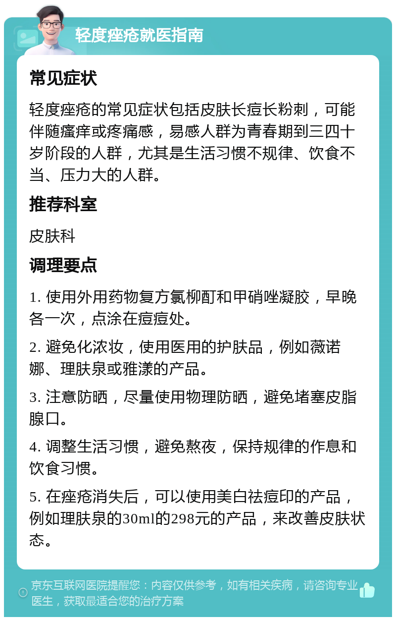 轻度痤疮就医指南 常见症状 轻度痤疮的常见症状包括皮肤长痘长粉刺，可能伴随瘙痒或疼痛感，易感人群为青春期到三四十岁阶段的人群，尤其是生活习惯不规律、饮食不当、压力大的人群。 推荐科室 皮肤科 调理要点 1. 使用外用药物复方氯柳酊和甲硝唑凝胶，早晚各一次，点涂在痘痘处。 2. 避免化浓妆，使用医用的护肤品，例如薇诺娜、理肤泉或雅漾的产品。 3. 注意防晒，尽量使用物理防晒，避免堵塞皮脂腺口。 4. 调整生活习惯，避免熬夜，保持规律的作息和饮食习惯。 5. 在痤疮消失后，可以使用美白祛痘印的产品，例如理肤泉的30ml的298元的产品，来改善皮肤状态。