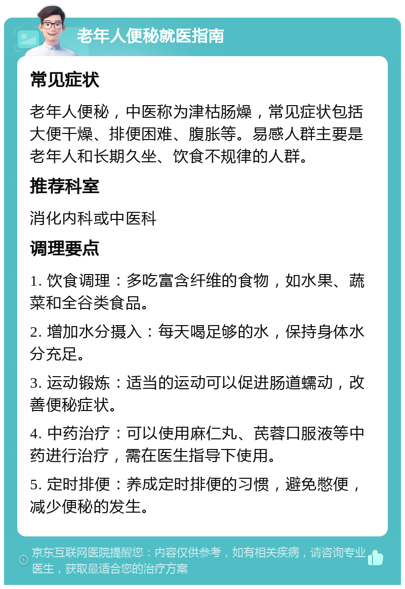 老年人便秘就医指南 常见症状 老年人便秘，中医称为津枯肠燥，常见症状包括大便干燥、排便困难、腹胀等。易感人群主要是老年人和长期久坐、饮食不规律的人群。 推荐科室 消化内科或中医科 调理要点 1. 饮食调理：多吃富含纤维的食物，如水果、蔬菜和全谷类食品。 2. 增加水分摄入：每天喝足够的水，保持身体水分充足。 3. 运动锻炼：适当的运动可以促进肠道蠕动，改善便秘症状。 4. 中药治疗：可以使用麻仁丸、芪蓉口服液等中药进行治疗，需在医生指导下使用。 5. 定时排便：养成定时排便的习惯，避免憋便，减少便秘的发生。