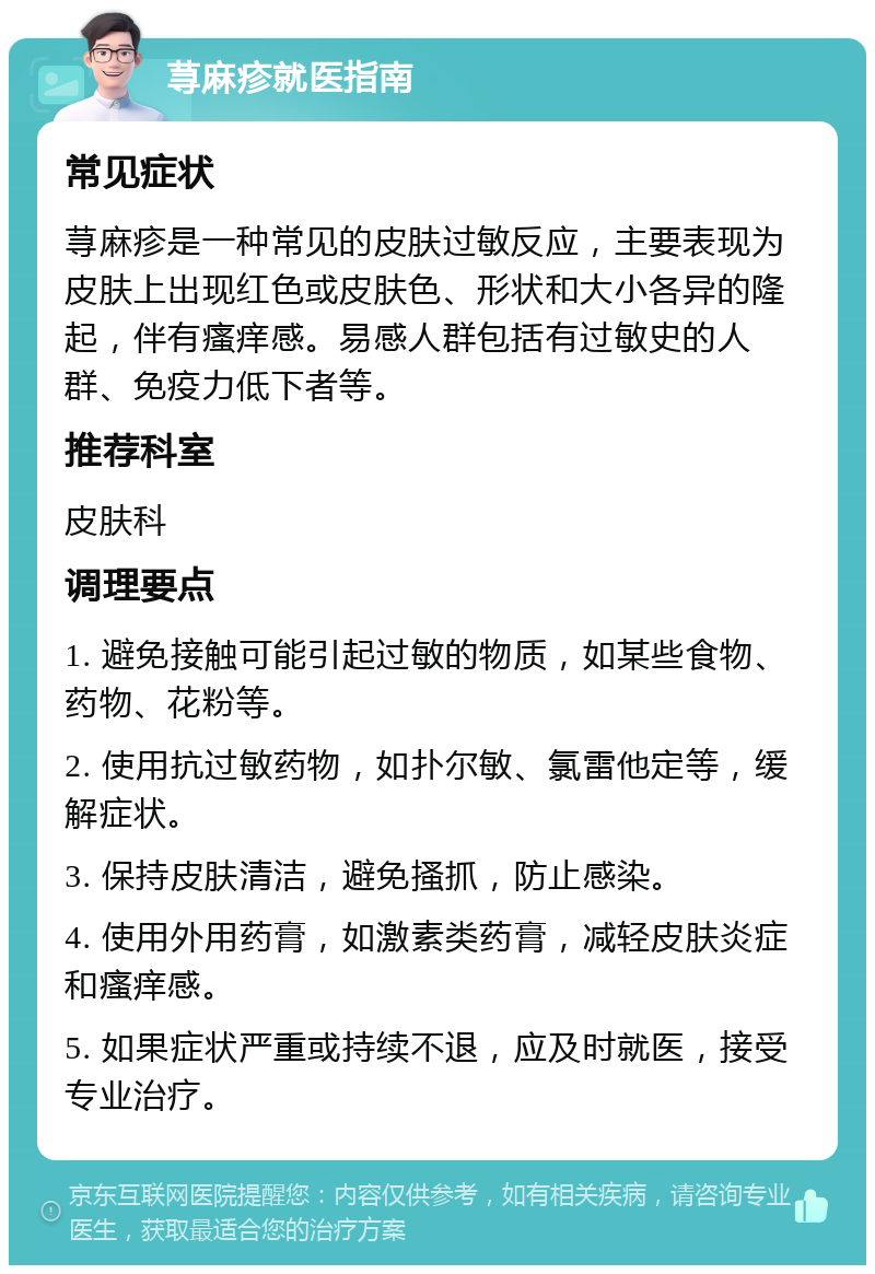 荨麻疹就医指南 常见症状 荨麻疹是一种常见的皮肤过敏反应，主要表现为皮肤上出现红色或皮肤色、形状和大小各异的隆起，伴有瘙痒感。易感人群包括有过敏史的人群、免疫力低下者等。 推荐科室 皮肤科 调理要点 1. 避免接触可能引起过敏的物质，如某些食物、药物、花粉等。 2. 使用抗过敏药物，如扑尔敏、氯雷他定等，缓解症状。 3. 保持皮肤清洁，避免搔抓，防止感染。 4. 使用外用药膏，如激素类药膏，减轻皮肤炎症和瘙痒感。 5. 如果症状严重或持续不退，应及时就医，接受专业治疗。