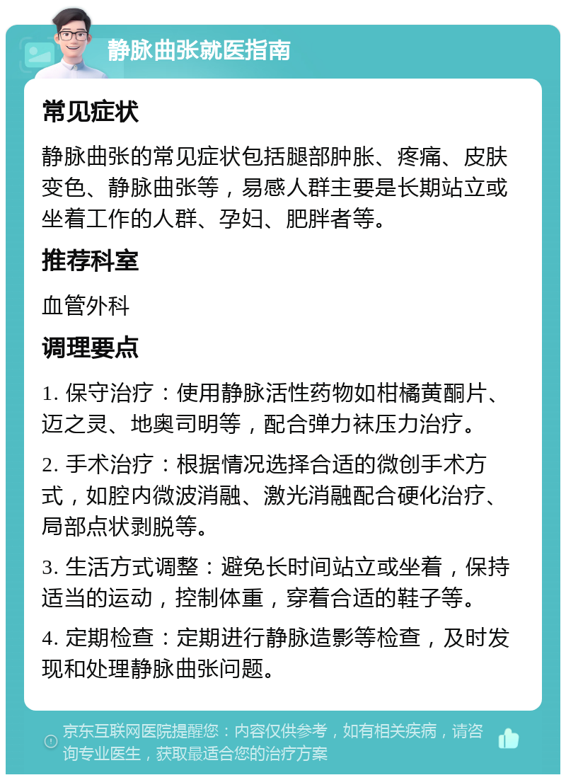 静脉曲张就医指南 常见症状 静脉曲张的常见症状包括腿部肿胀、疼痛、皮肤变色、静脉曲张等，易感人群主要是长期站立或坐着工作的人群、孕妇、肥胖者等。 推荐科室 血管外科 调理要点 1. 保守治疗：使用静脉活性药物如柑橘黄酮片、迈之灵、地奥司明等，配合弹力袜压力治疗。 2. 手术治疗：根据情况选择合适的微创手术方式，如腔内微波消融、激光消融配合硬化治疗、局部点状剥脱等。 3. 生活方式调整：避免长时间站立或坐着，保持适当的运动，控制体重，穿着合适的鞋子等。 4. 定期检查：定期进行静脉造影等检查，及时发现和处理静脉曲张问题。