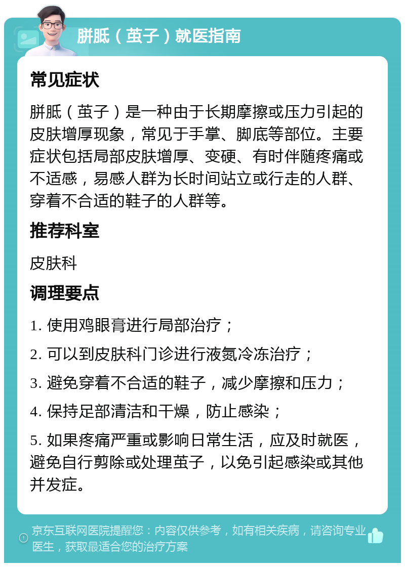 胼胝（茧子）就医指南 常见症状 胼胝（茧子）是一种由于长期摩擦或压力引起的皮肤增厚现象，常见于手掌、脚底等部位。主要症状包括局部皮肤增厚、变硬、有时伴随疼痛或不适感，易感人群为长时间站立或行走的人群、穿着不合适的鞋子的人群等。 推荐科室 皮肤科 调理要点 1. 使用鸡眼膏进行局部治疗； 2. 可以到皮肤科门诊进行液氮冷冻治疗； 3. 避免穿着不合适的鞋子，减少摩擦和压力； 4. 保持足部清洁和干燥，防止感染； 5. 如果疼痛严重或影响日常生活，应及时就医，避免自行剪除或处理茧子，以免引起感染或其他并发症。