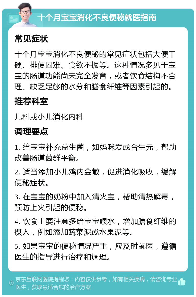 十个月宝宝消化不良便秘就医指南 常见症状 十个月宝宝消化不良便秘的常见症状包括大便干硬、排便困难、食欲不振等。这种情况多见于宝宝的肠道功能尚未完全发育，或者饮食结构不合理、缺乏足够的水分和膳食纤维等因素引起的。 推荐科室 儿科或小儿消化内科 调理要点 1. 给宝宝补充益生菌，如妈咪爱或合生元，帮助改善肠道菌群平衡。 2. 适当添加小儿鸡内金散，促进消化吸收，缓解便秘症状。 3. 在宝宝的奶粉中加入清火宝，帮助清热解毒，预防上火引起的便秘。 4. 饮食上要注意多给宝宝喂水，增加膳食纤维的摄入，例如添加蔬菜泥或水果泥等。 5. 如果宝宝的便秘情况严重，应及时就医，遵循医生的指导进行治疗和调理。