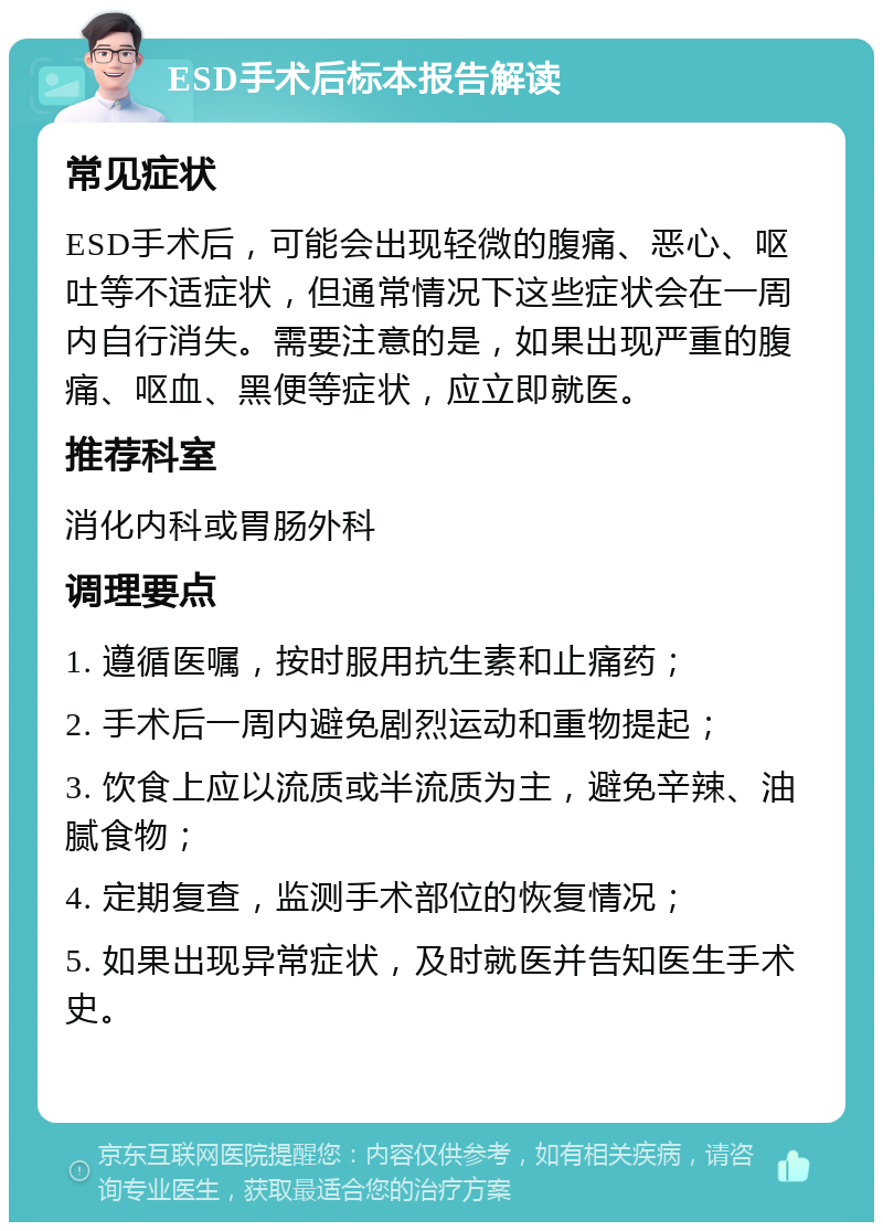 ESD手术后标本报告解读 常见症状 ESD手术后，可能会出现轻微的腹痛、恶心、呕吐等不适症状，但通常情况下这些症状会在一周内自行消失。需要注意的是，如果出现严重的腹痛、呕血、黑便等症状，应立即就医。 推荐科室 消化内科或胃肠外科 调理要点 1. 遵循医嘱，按时服用抗生素和止痛药； 2. 手术后一周内避免剧烈运动和重物提起； 3. 饮食上应以流质或半流质为主，避免辛辣、油腻食物； 4. 定期复查，监测手术部位的恢复情况； 5. 如果出现异常症状，及时就医并告知医生手术史。