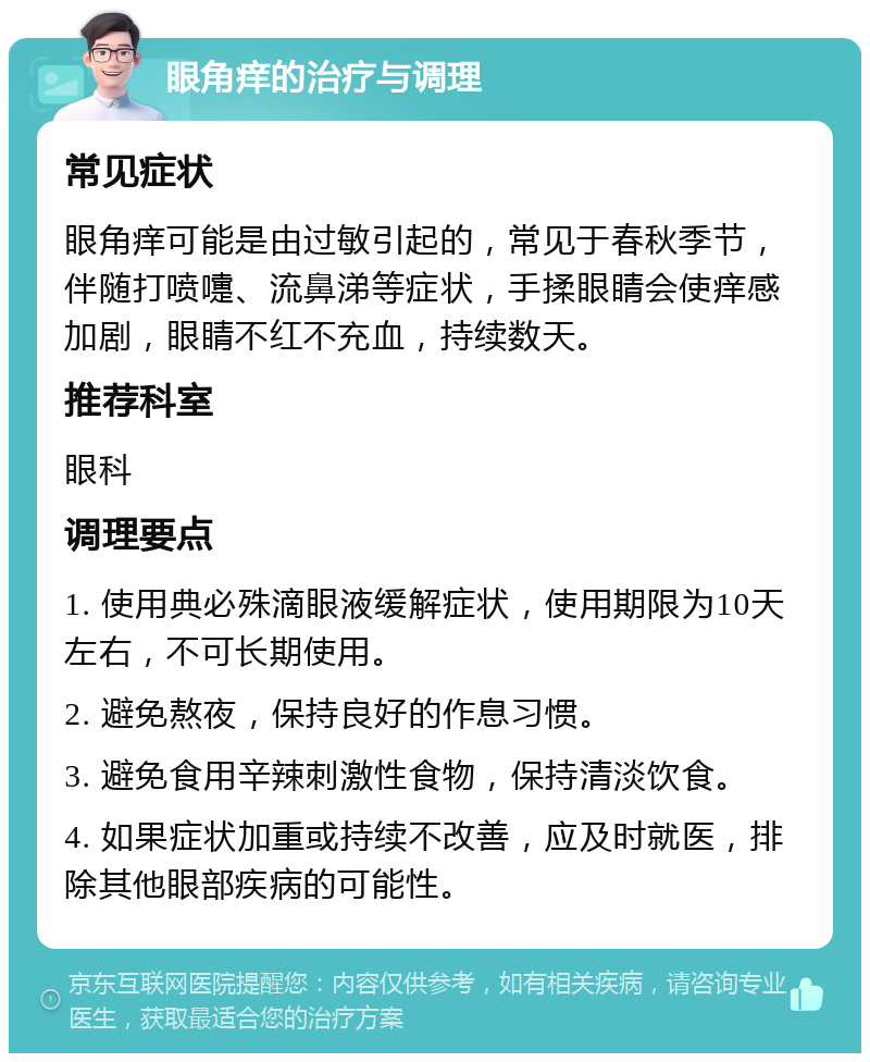 眼角痒的治疗与调理 常见症状 眼角痒可能是由过敏引起的，常见于春秋季节，伴随打喷嚏、流鼻涕等症状，手揉眼睛会使痒感加剧，眼睛不红不充血，持续数天。 推荐科室 眼科 调理要点 1. 使用典必殊滴眼液缓解症状，使用期限为10天左右，不可长期使用。 2. 避免熬夜，保持良好的作息习惯。 3. 避免食用辛辣刺激性食物，保持清淡饮食。 4. 如果症状加重或持续不改善，应及时就医，排除其他眼部疾病的可能性。