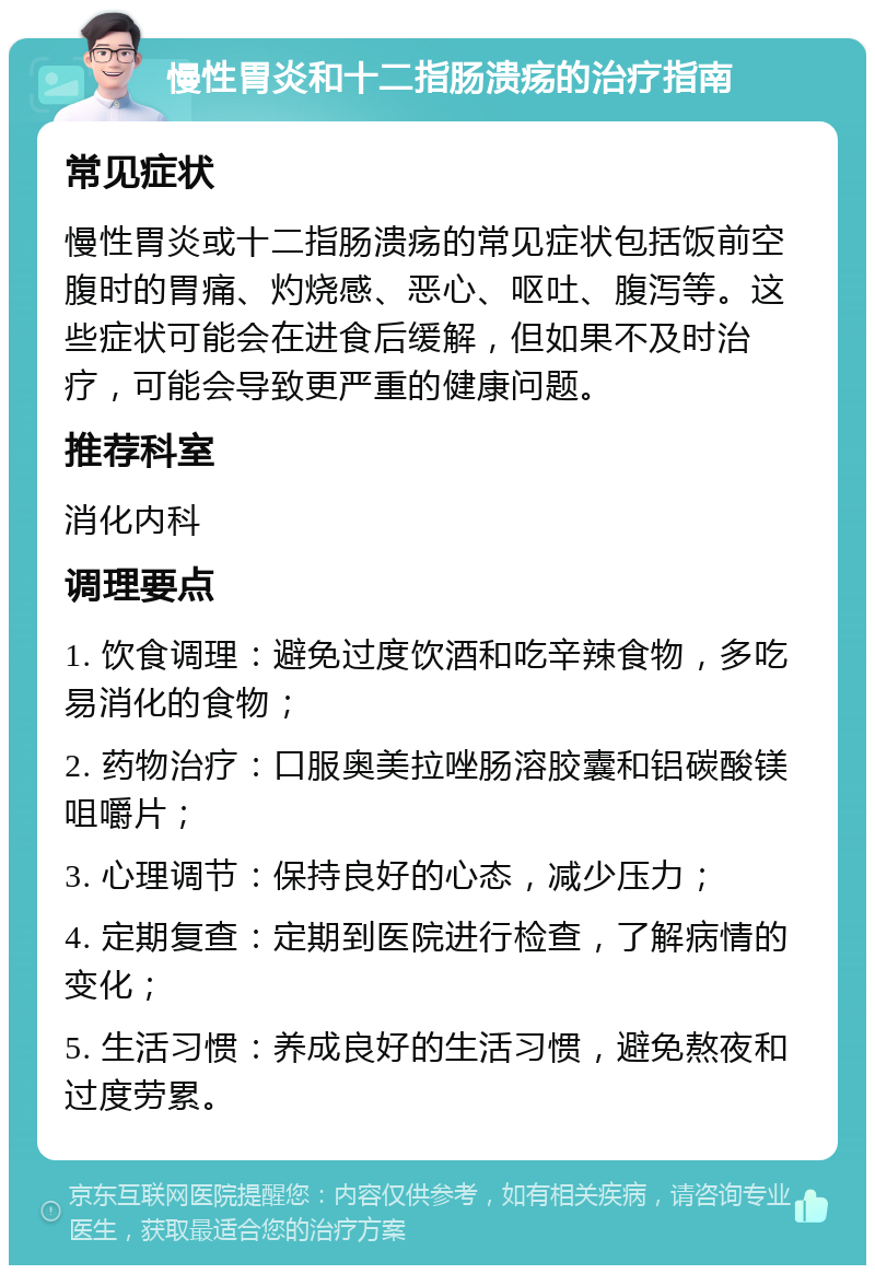 慢性胃炎和十二指肠溃疡的治疗指南 常见症状 慢性胃炎或十二指肠溃疡的常见症状包括饭前空腹时的胃痛、灼烧感、恶心、呕吐、腹泻等。这些症状可能会在进食后缓解，但如果不及时治疗，可能会导致更严重的健康问题。 推荐科室 消化内科 调理要点 1. 饮食调理：避免过度饮酒和吃辛辣食物，多吃易消化的食物； 2. 药物治疗：口服奥美拉唑肠溶胶囊和铝碳酸镁咀嚼片； 3. 心理调节：保持良好的心态，减少压力； 4. 定期复查：定期到医院进行检查，了解病情的变化； 5. 生活习惯：养成良好的生活习惯，避免熬夜和过度劳累。