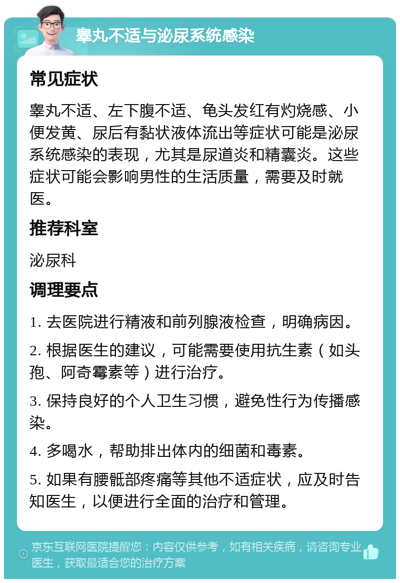 睾丸不适与泌尿系统感染 常见症状 睾丸不适、左下腹不适、龟头发红有灼烧感、小便发黄、尿后有黏状液体流出等症状可能是泌尿系统感染的表现，尤其是尿道炎和精囊炎。这些症状可能会影响男性的生活质量，需要及时就医。 推荐科室 泌尿科 调理要点 1. 去医院进行精液和前列腺液检查，明确病因。 2. 根据医生的建议，可能需要使用抗生素（如头孢、阿奇霉素等）进行治疗。 3. 保持良好的个人卫生习惯，避免性行为传播感染。 4. 多喝水，帮助排出体内的细菌和毒素。 5. 如果有腰骶部疼痛等其他不适症状，应及时告知医生，以便进行全面的治疗和管理。