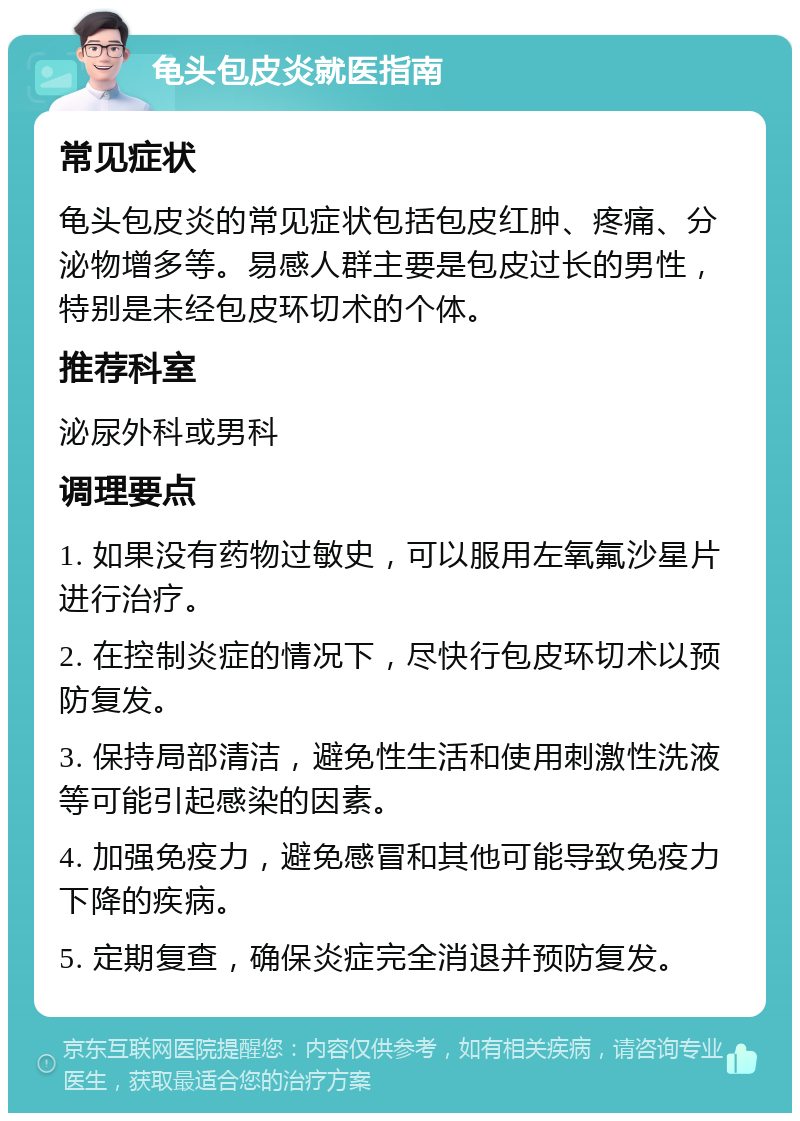 龟头包皮炎就医指南 常见症状 龟头包皮炎的常见症状包括包皮红肿、疼痛、分泌物增多等。易感人群主要是包皮过长的男性，特别是未经包皮环切术的个体。 推荐科室 泌尿外科或男科 调理要点 1. 如果没有药物过敏史，可以服用左氧氟沙星片进行治疗。 2. 在控制炎症的情况下，尽快行包皮环切术以预防复发。 3. 保持局部清洁，避免性生活和使用刺激性洗液等可能引起感染的因素。 4. 加强免疫力，避免感冒和其他可能导致免疫力下降的疾病。 5. 定期复查，确保炎症完全消退并预防复发。