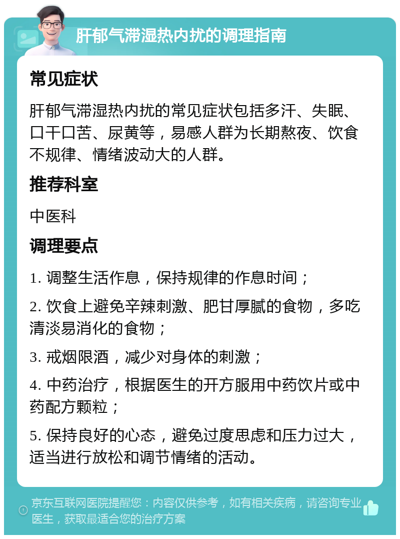 肝郁气滞湿热内扰的调理指南 常见症状 肝郁气滞湿热内扰的常见症状包括多汗、失眠、口干口苦、尿黄等，易感人群为长期熬夜、饮食不规律、情绪波动大的人群。 推荐科室 中医科 调理要点 1. 调整生活作息，保持规律的作息时间； 2. 饮食上避免辛辣刺激、肥甘厚腻的食物，多吃清淡易消化的食物； 3. 戒烟限酒，减少对身体的刺激； 4. 中药治疗，根据医生的开方服用中药饮片或中药配方颗粒； 5. 保持良好的心态，避免过度思虑和压力过大，适当进行放松和调节情绪的活动。