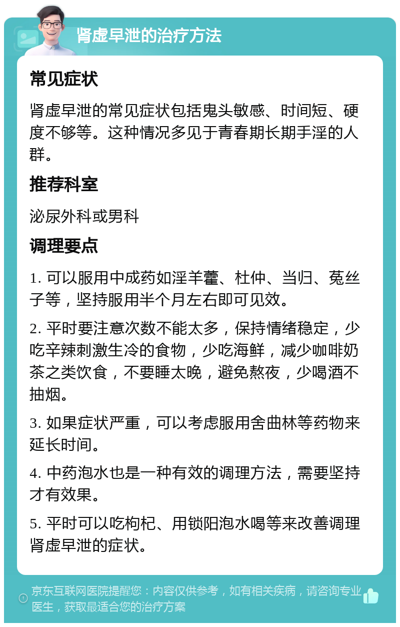 肾虚早泄的治疗方法 常见症状 肾虚早泄的常见症状包括鬼头敏感、时间短、硬度不够等。这种情况多见于青春期长期手淫的人群。 推荐科室 泌尿外科或男科 调理要点 1. 可以服用中成药如淫羊藿、杜仲、当归、菟丝子等，坚持服用半个月左右即可见效。 2. 平时要注意次数不能太多，保持情绪稳定，少吃辛辣刺激生冷的食物，少吃海鲜，减少咖啡奶茶之类饮食，不要睡太晚，避免熬夜，少喝酒不抽烟。 3. 如果症状严重，可以考虑服用舍曲林等药物来延长时间。 4. 中药泡水也是一种有效的调理方法，需要坚持才有效果。 5. 平时可以吃枸杞、用锁阳泡水喝等来改善调理肾虚早泄的症状。