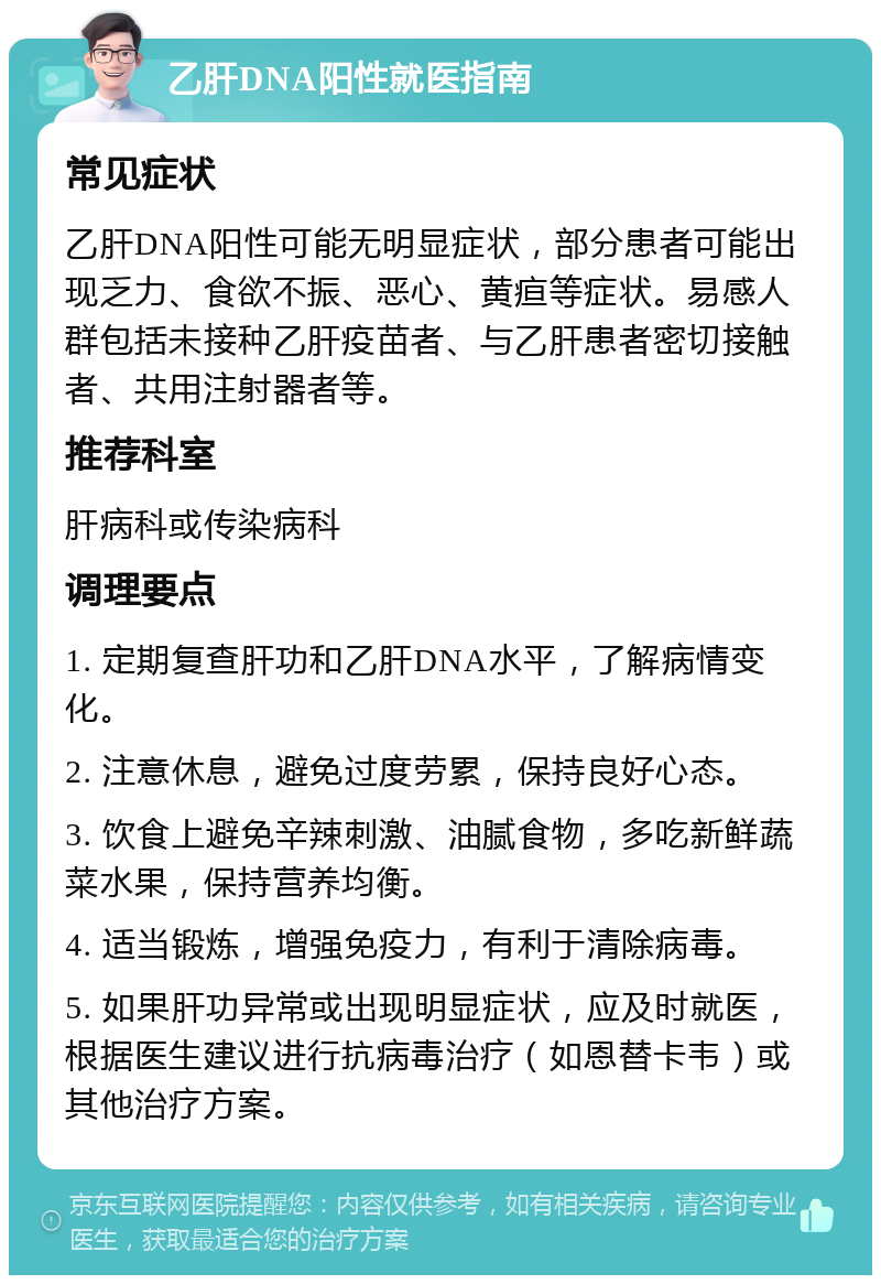 乙肝DNA阳性就医指南 常见症状 乙肝DNA阳性可能无明显症状，部分患者可能出现乏力、食欲不振、恶心、黄疸等症状。易感人群包括未接种乙肝疫苗者、与乙肝患者密切接触者、共用注射器者等。 推荐科室 肝病科或传染病科 调理要点 1. 定期复查肝功和乙肝DNA水平，了解病情变化。 2. 注意休息，避免过度劳累，保持良好心态。 3. 饮食上避免辛辣刺激、油腻食物，多吃新鲜蔬菜水果，保持营养均衡。 4. 适当锻炼，增强免疫力，有利于清除病毒。 5. 如果肝功异常或出现明显症状，应及时就医，根据医生建议进行抗病毒治疗（如恩替卡韦）或其他治疗方案。