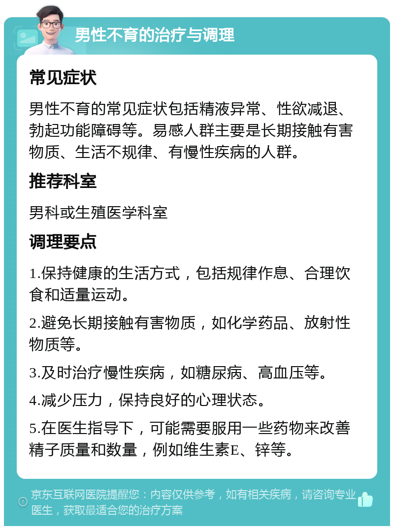 男性不育的治疗与调理 常见症状 男性不育的常见症状包括精液异常、性欲减退、勃起功能障碍等。易感人群主要是长期接触有害物质、生活不规律、有慢性疾病的人群。 推荐科室 男科或生殖医学科室 调理要点 1.保持健康的生活方式，包括规律作息、合理饮食和适量运动。 2.避免长期接触有害物质，如化学药品、放射性物质等。 3.及时治疗慢性疾病，如糖尿病、高血压等。 4.减少压力，保持良好的心理状态。 5.在医生指导下，可能需要服用一些药物来改善精子质量和数量，例如维生素E、锌等。