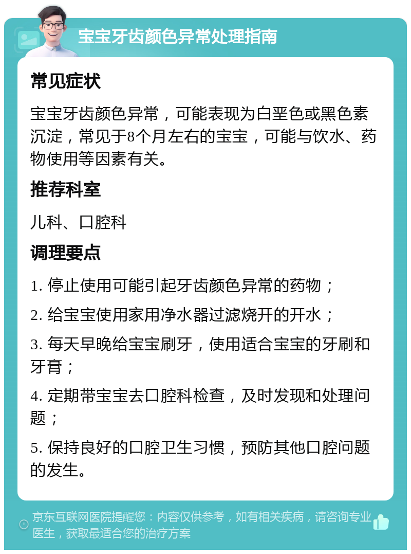 宝宝牙齿颜色异常处理指南 常见症状 宝宝牙齿颜色异常，可能表现为白垩色或黑色素沉淀，常见于8个月左右的宝宝，可能与饮水、药物使用等因素有关。 推荐科室 儿科、口腔科 调理要点 1. 停止使用可能引起牙齿颜色异常的药物； 2. 给宝宝使用家用净水器过滤烧开的开水； 3. 每天早晚给宝宝刷牙，使用适合宝宝的牙刷和牙膏； 4. 定期带宝宝去口腔科检查，及时发现和处理问题； 5. 保持良好的口腔卫生习惯，预防其他口腔问题的发生。