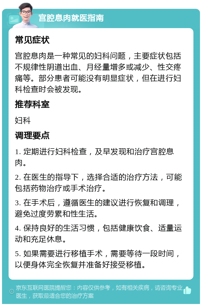 宫腔息肉就医指南 常见症状 宫腔息肉是一种常见的妇科问题，主要症状包括不规律性阴道出血、月经量增多或减少、性交疼痛等。部分患者可能没有明显症状，但在进行妇科检查时会被发现。 推荐科室 妇科 调理要点 1. 定期进行妇科检查，及早发现和治疗宫腔息肉。 2. 在医生的指导下，选择合适的治疗方法，可能包括药物治疗或手术治疗。 3. 在手术后，遵循医生的建议进行恢复和调理，避免过度劳累和性生活。 4. 保持良好的生活习惯，包括健康饮食、适量运动和充足休息。 5. 如果需要进行移植手术，需要等待一段时间，以便身体完全恢复并准备好接受移植。