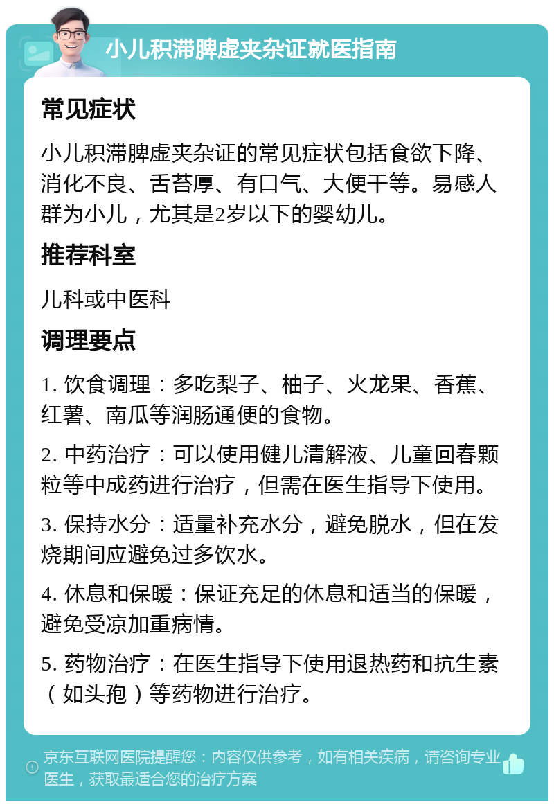 小儿积滞脾虚夹杂证就医指南 常见症状 小儿积滞脾虚夹杂证的常见症状包括食欲下降、消化不良、舌苔厚、有口气、大便干等。易感人群为小儿，尤其是2岁以下的婴幼儿。 推荐科室 儿科或中医科 调理要点 1. 饮食调理：多吃梨子、柚子、火龙果、香蕉、红薯、南瓜等润肠通便的食物。 2. 中药治疗：可以使用健儿清解液、儿童回春颗粒等中成药进行治疗，但需在医生指导下使用。 3. 保持水分：适量补充水分，避免脱水，但在发烧期间应避免过多饮水。 4. 休息和保暖：保证充足的休息和适当的保暖，避免受凉加重病情。 5. 药物治疗：在医生指导下使用退热药和抗生素（如头孢）等药物进行治疗。