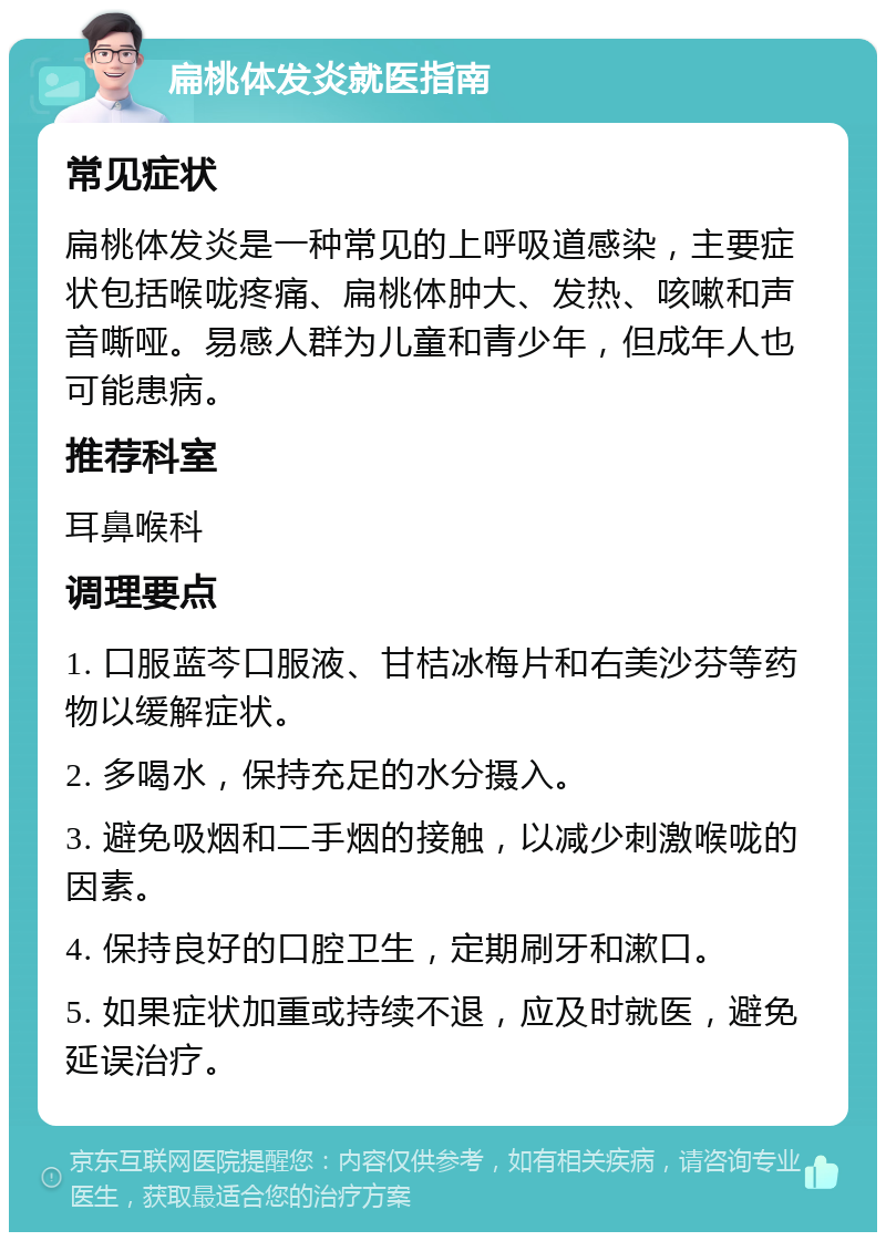 扁桃体发炎就医指南 常见症状 扁桃体发炎是一种常见的上呼吸道感染，主要症状包括喉咙疼痛、扁桃体肿大、发热、咳嗽和声音嘶哑。易感人群为儿童和青少年，但成年人也可能患病。 推荐科室 耳鼻喉科 调理要点 1. 口服蓝芩口服液、甘桔冰梅片和右美沙芬等药物以缓解症状。 2. 多喝水，保持充足的水分摄入。 3. 避免吸烟和二手烟的接触，以减少刺激喉咙的因素。 4. 保持良好的口腔卫生，定期刷牙和漱口。 5. 如果症状加重或持续不退，应及时就医，避免延误治疗。