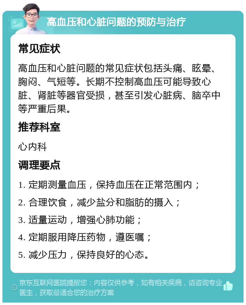 高血压和心脏问题的预防与治疗 常见症状 高血压和心脏问题的常见症状包括头痛、眩晕、胸闷、气短等。长期不控制高血压可能导致心脏、肾脏等器官受损，甚至引发心脏病、脑卒中等严重后果。 推荐科室 心内科 调理要点 1. 定期测量血压，保持血压在正常范围内； 2. 合理饮食，减少盐分和脂肪的摄入； 3. 适量运动，增强心肺功能； 4. 定期服用降压药物，遵医嘱； 5. 减少压力，保持良好的心态。