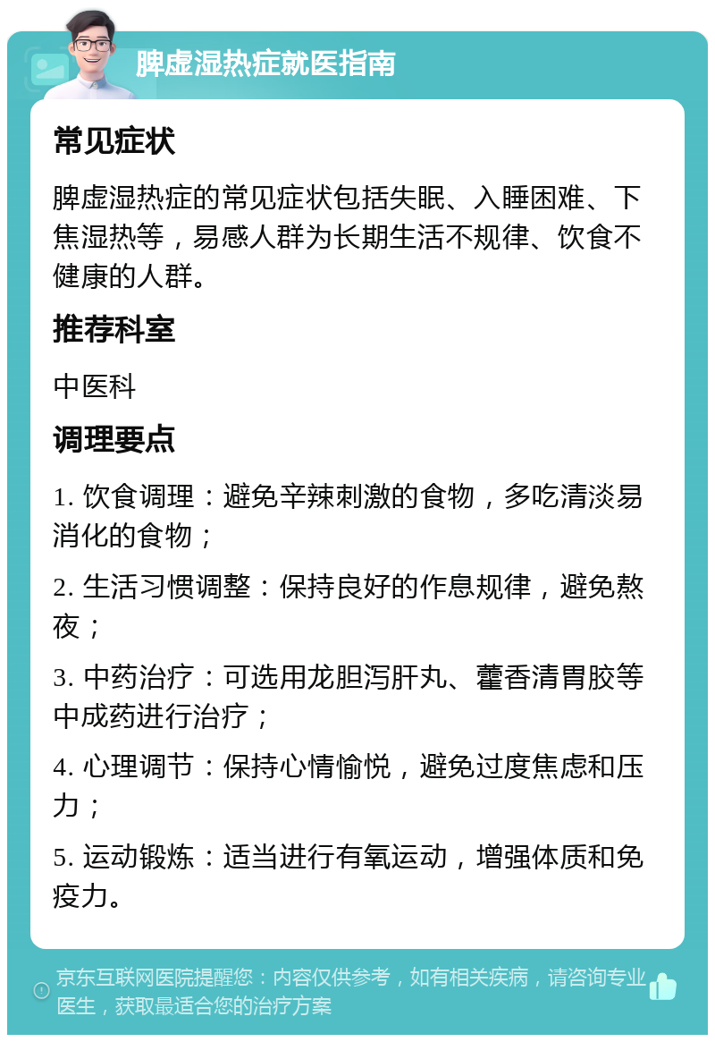 脾虚湿热症就医指南 常见症状 脾虚湿热症的常见症状包括失眠、入睡困难、下焦湿热等，易感人群为长期生活不规律、饮食不健康的人群。 推荐科室 中医科 调理要点 1. 饮食调理：避免辛辣刺激的食物，多吃清淡易消化的食物； 2. 生活习惯调整：保持良好的作息规律，避免熬夜； 3. 中药治疗：可选用龙胆泻肝丸、藿香清胃胶等中成药进行治疗； 4. 心理调节：保持心情愉悦，避免过度焦虑和压力； 5. 运动锻炼：适当进行有氧运动，增强体质和免疫力。