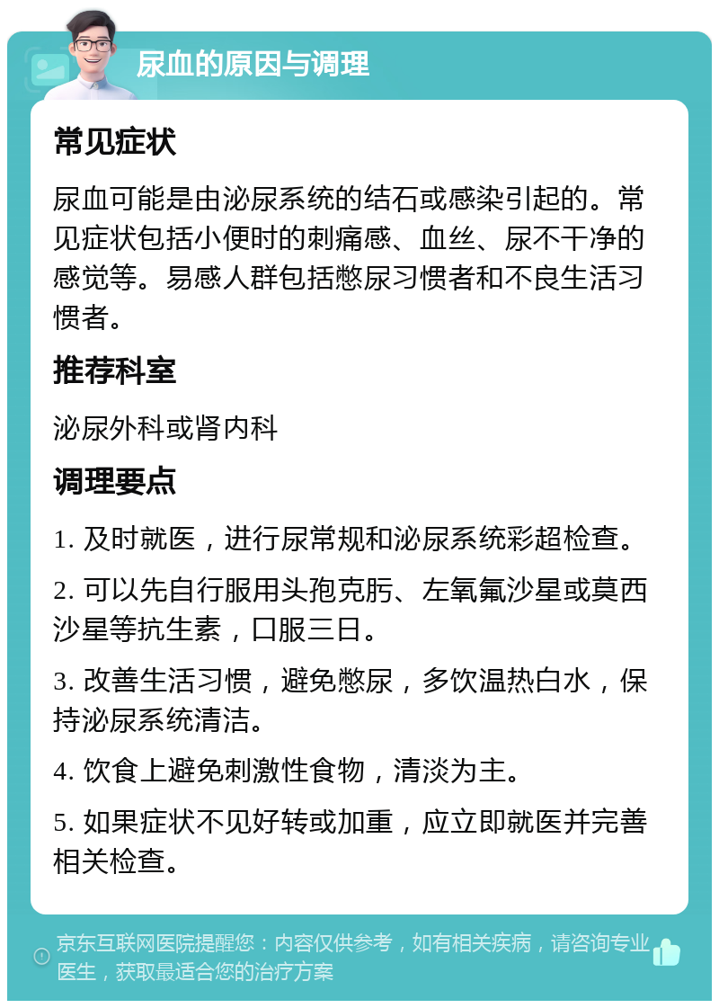 尿血的原因与调理 常见症状 尿血可能是由泌尿系统的结石或感染引起的。常见症状包括小便时的刺痛感、血丝、尿不干净的感觉等。易感人群包括憋尿习惯者和不良生活习惯者。 推荐科室 泌尿外科或肾内科 调理要点 1. 及时就医，进行尿常规和泌尿系统彩超检查。 2. 可以先自行服用头孢克肟、左氧氟沙星或莫西沙星等抗生素，口服三日。 3. 改善生活习惯，避免憋尿，多饮温热白水，保持泌尿系统清洁。 4. 饮食上避免刺激性食物，清淡为主。 5. 如果症状不见好转或加重，应立即就医并完善相关检查。