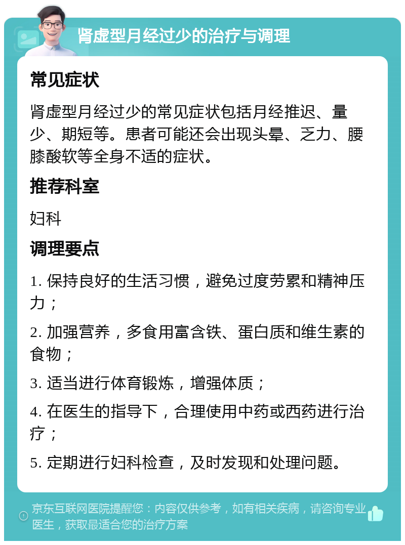 肾虚型月经过少的治疗与调理 常见症状 肾虚型月经过少的常见症状包括月经推迟、量少、期短等。患者可能还会出现头晕、乏力、腰膝酸软等全身不适的症状。 推荐科室 妇科 调理要点 1. 保持良好的生活习惯，避免过度劳累和精神压力； 2. 加强营养，多食用富含铁、蛋白质和维生素的食物； 3. 适当进行体育锻炼，增强体质； 4. 在医生的指导下，合理使用中药或西药进行治疗； 5. 定期进行妇科检查，及时发现和处理问题。