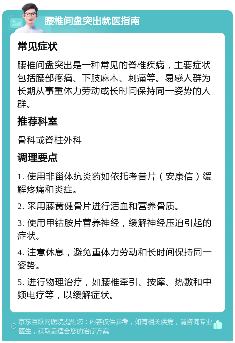 腰椎间盘突出就医指南 常见症状 腰椎间盘突出是一种常见的脊椎疾病，主要症状包括腰部疼痛、下肢麻木、刺痛等。易感人群为长期从事重体力劳动或长时间保持同一姿势的人群。 推荐科室 骨科或脊柱外科 调理要点 1. 使用非甾体抗炎药如依托考昔片（安康信）缓解疼痛和炎症。 2. 采用藤黄健骨片进行活血和营养骨质。 3. 使用甲钴胺片营养神经，缓解神经压迫引起的症状。 4. 注意休息，避免重体力劳动和长时间保持同一姿势。 5. 进行物理治疗，如腰椎牵引、按摩、热敷和中频电疗等，以缓解症状。