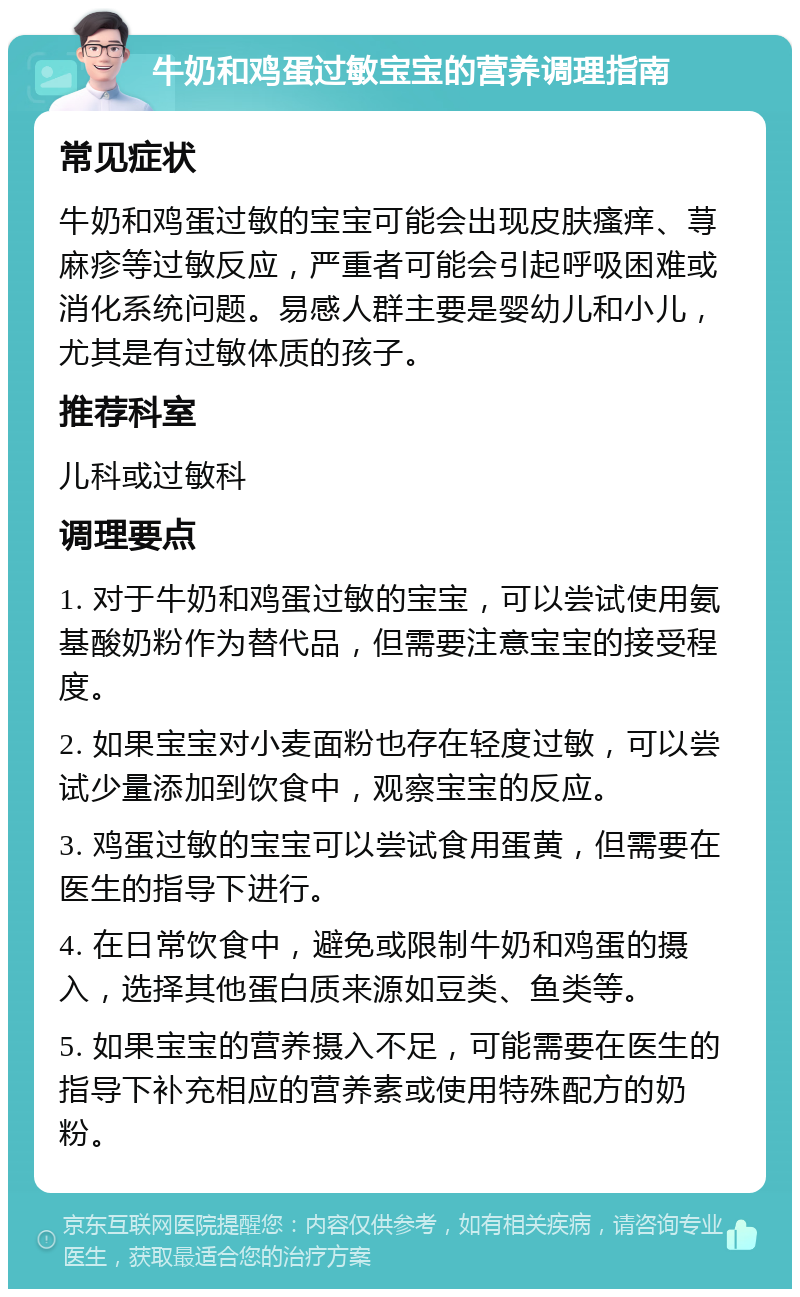 牛奶和鸡蛋过敏宝宝的营养调理指南 常见症状 牛奶和鸡蛋过敏的宝宝可能会出现皮肤瘙痒、荨麻疹等过敏反应，严重者可能会引起呼吸困难或消化系统问题。易感人群主要是婴幼儿和小儿，尤其是有过敏体质的孩子。 推荐科室 儿科或过敏科 调理要点 1. 对于牛奶和鸡蛋过敏的宝宝，可以尝试使用氨基酸奶粉作为替代品，但需要注意宝宝的接受程度。 2. 如果宝宝对小麦面粉也存在轻度过敏，可以尝试少量添加到饮食中，观察宝宝的反应。 3. 鸡蛋过敏的宝宝可以尝试食用蛋黄，但需要在医生的指导下进行。 4. 在日常饮食中，避免或限制牛奶和鸡蛋的摄入，选择其他蛋白质来源如豆类、鱼类等。 5. 如果宝宝的营养摄入不足，可能需要在医生的指导下补充相应的营养素或使用特殊配方的奶粉。