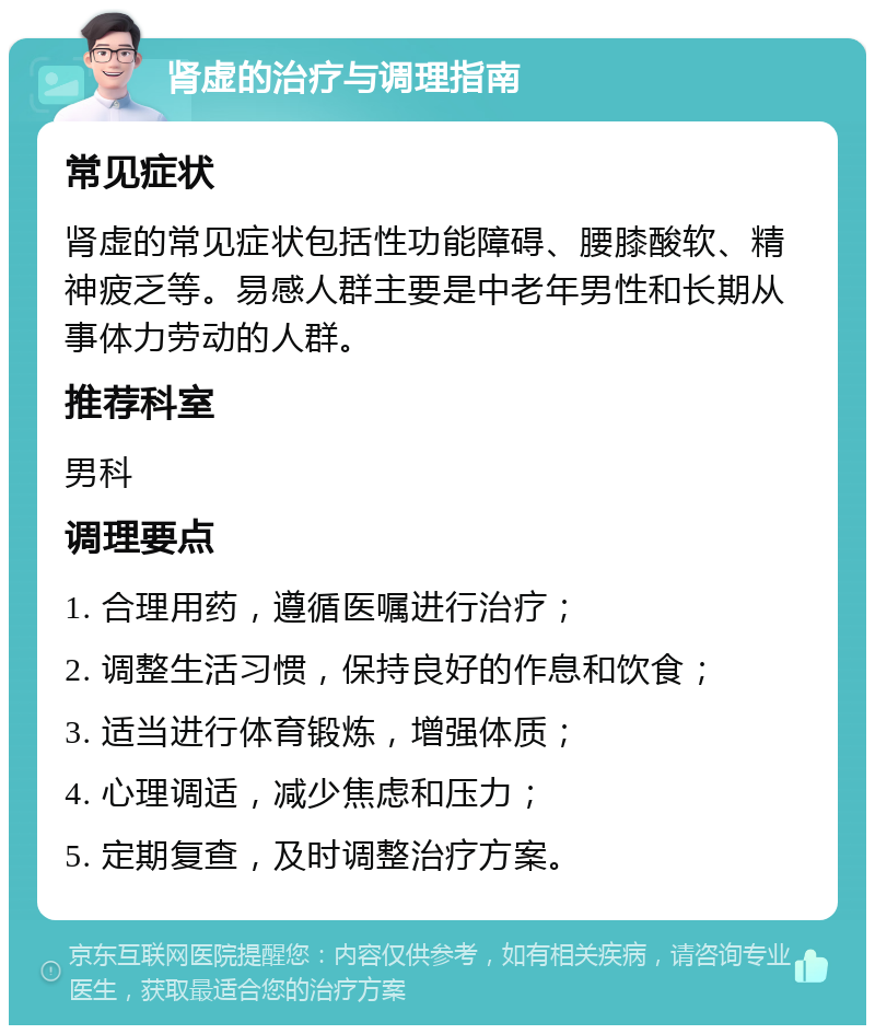 肾虚的治疗与调理指南 常见症状 肾虚的常见症状包括性功能障碍、腰膝酸软、精神疲乏等。易感人群主要是中老年男性和长期从事体力劳动的人群。 推荐科室 男科 调理要点 1. 合理用药，遵循医嘱进行治疗； 2. 调整生活习惯，保持良好的作息和饮食； 3. 适当进行体育锻炼，增强体质； 4. 心理调适，减少焦虑和压力； 5. 定期复查，及时调整治疗方案。