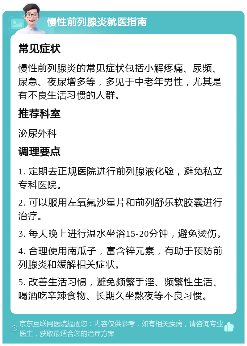 慢性前列腺炎就医指南 常见症状 慢性前列腺炎的常见症状包括小解疼痛、尿频、尿急、夜尿增多等，多见于中老年男性，尤其是有不良生活习惯的人群。 推荐科室 泌尿外科 调理要点 1. 定期去正规医院进行前列腺液化验，避免私立专科医院。 2. 可以服用左氧氟沙星片和前列舒乐软胶囊进行治疗。 3. 每天晚上进行温水坐浴15-20分钟，避免烫伤。 4. 合理使用南瓜子，富含锌元素，有助于预防前列腺炎和缓解相关症状。 5. 改善生活习惯，避免频繁手淫、频繁性生活、喝酒吃辛辣食物、长期久坐熬夜等不良习惯。