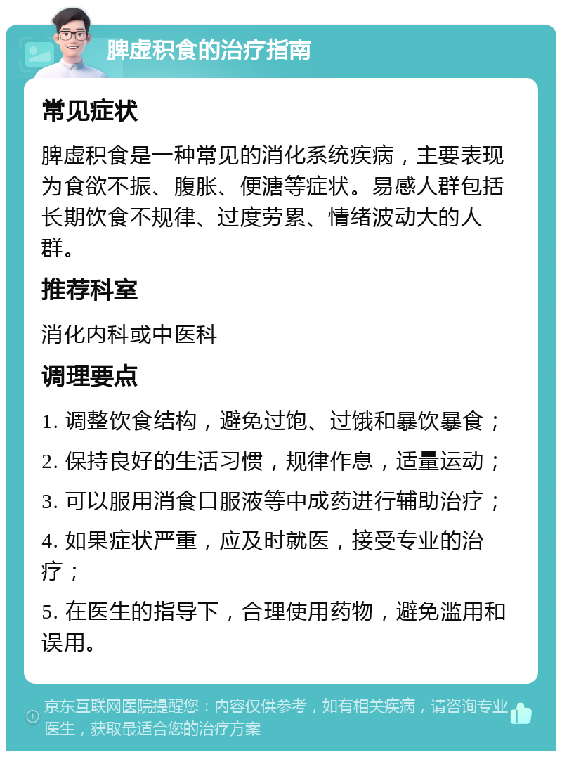 脾虚积食的治疗指南 常见症状 脾虚积食是一种常见的消化系统疾病，主要表现为食欲不振、腹胀、便溏等症状。易感人群包括长期饮食不规律、过度劳累、情绪波动大的人群。 推荐科室 消化内科或中医科 调理要点 1. 调整饮食结构，避免过饱、过饿和暴饮暴食； 2. 保持良好的生活习惯，规律作息，适量运动； 3. 可以服用消食口服液等中成药进行辅助治疗； 4. 如果症状严重，应及时就医，接受专业的治疗； 5. 在医生的指导下，合理使用药物，避免滥用和误用。