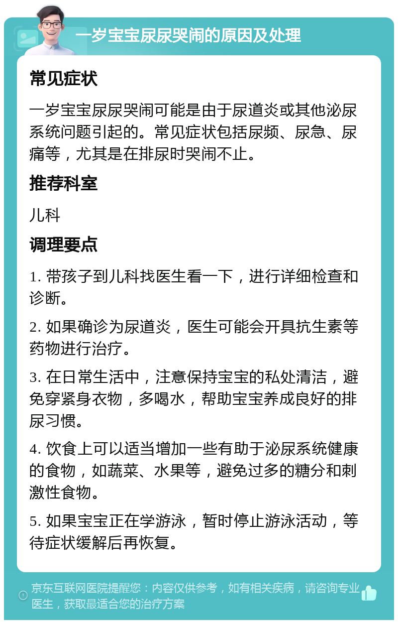 一岁宝宝尿尿哭闹的原因及处理 常见症状 一岁宝宝尿尿哭闹可能是由于尿道炎或其他泌尿系统问题引起的。常见症状包括尿频、尿急、尿痛等，尤其是在排尿时哭闹不止。 推荐科室 儿科 调理要点 1. 带孩子到儿科找医生看一下，进行详细检查和诊断。 2. 如果确诊为尿道炎，医生可能会开具抗生素等药物进行治疗。 3. 在日常生活中，注意保持宝宝的私处清洁，避免穿紧身衣物，多喝水，帮助宝宝养成良好的排尿习惯。 4. 饮食上可以适当增加一些有助于泌尿系统健康的食物，如蔬菜、水果等，避免过多的糖分和刺激性食物。 5. 如果宝宝正在学游泳，暂时停止游泳活动，等待症状缓解后再恢复。