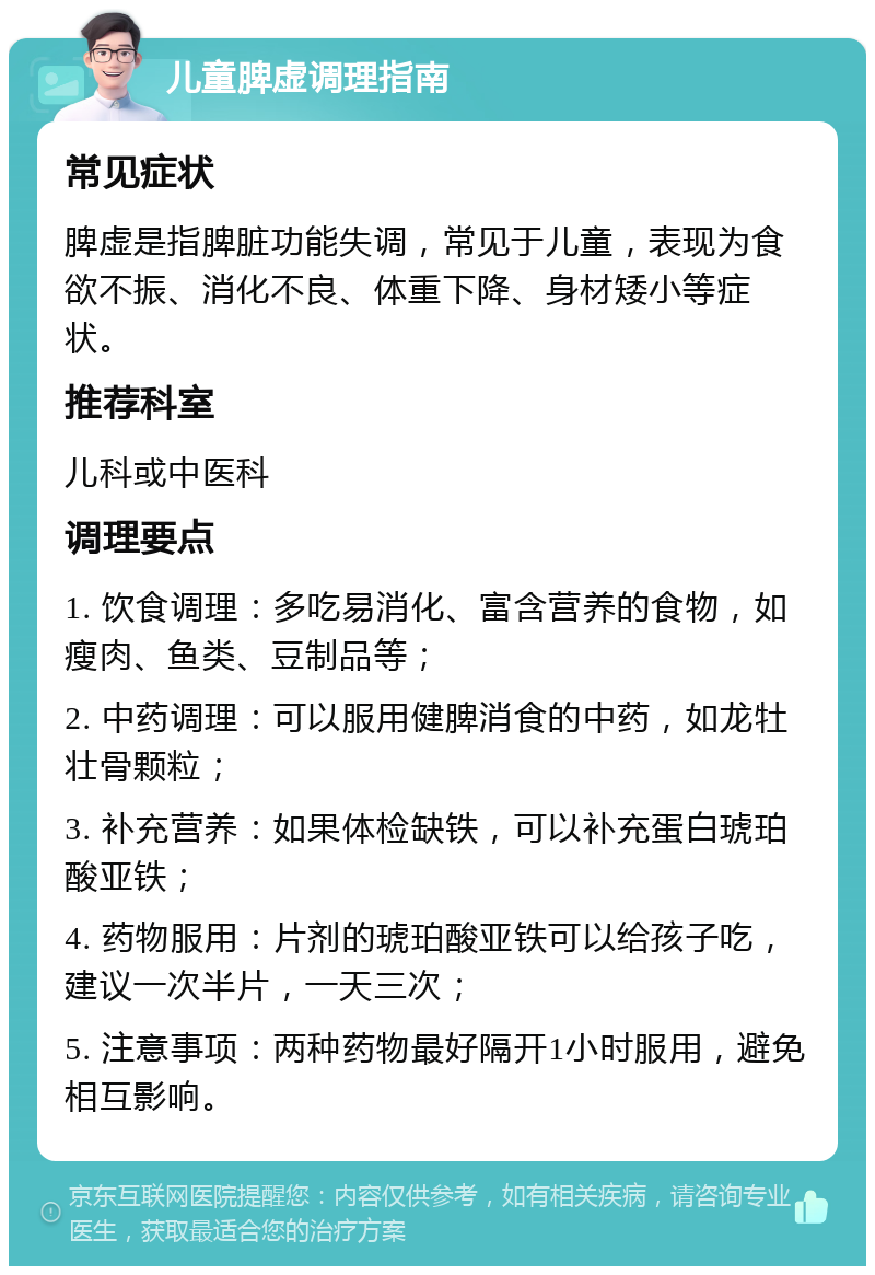 儿童脾虚调理指南 常见症状 脾虚是指脾脏功能失调，常见于儿童，表现为食欲不振、消化不良、体重下降、身材矮小等症状。 推荐科室 儿科或中医科 调理要点 1. 饮食调理：多吃易消化、富含营养的食物，如瘦肉、鱼类、豆制品等； 2. 中药调理：可以服用健脾消食的中药，如龙牡壮骨颗粒； 3. 补充营养：如果体检缺铁，可以补充蛋白琥珀酸亚铁； 4. 药物服用：片剂的琥珀酸亚铁可以给孩子吃，建议一次半片，一天三次； 5. 注意事项：两种药物最好隔开1小时服用，避免相互影响。