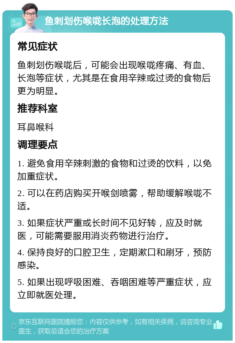 鱼刺划伤喉咙长泡的处理方法 常见症状 鱼刺划伤喉咙后，可能会出现喉咙疼痛、有血、长泡等症状，尤其是在食用辛辣或过烫的食物后更为明显。 推荐科室 耳鼻喉科 调理要点 1. 避免食用辛辣刺激的食物和过烫的饮料，以免加重症状。 2. 可以在药店购买开喉剑喷雾，帮助缓解喉咙不适。 3. 如果症状严重或长时间不见好转，应及时就医，可能需要服用消炎药物进行治疗。 4. 保持良好的口腔卫生，定期漱口和刷牙，预防感染。 5. 如果出现呼吸困难、吞咽困难等严重症状，应立即就医处理。