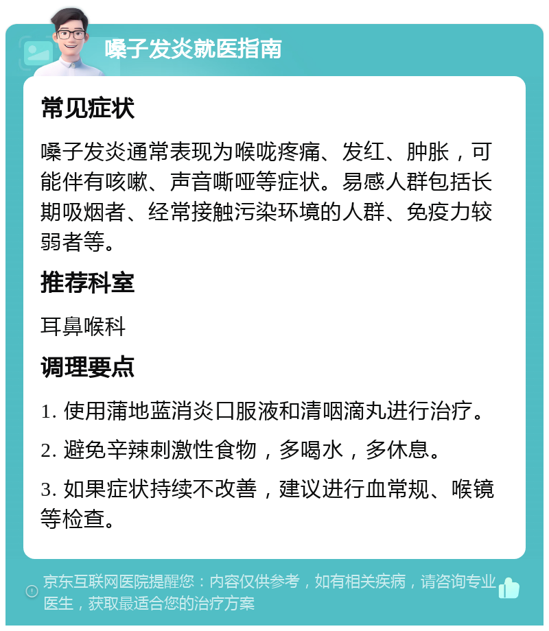 嗓子发炎就医指南 常见症状 嗓子发炎通常表现为喉咙疼痛、发红、肿胀，可能伴有咳嗽、声音嘶哑等症状。易感人群包括长期吸烟者、经常接触污染环境的人群、免疫力较弱者等。 推荐科室 耳鼻喉科 调理要点 1. 使用蒲地蓝消炎口服液和清咽滴丸进行治疗。 2. 避免辛辣刺激性食物，多喝水，多休息。 3. 如果症状持续不改善，建议进行血常规、喉镜等检查。