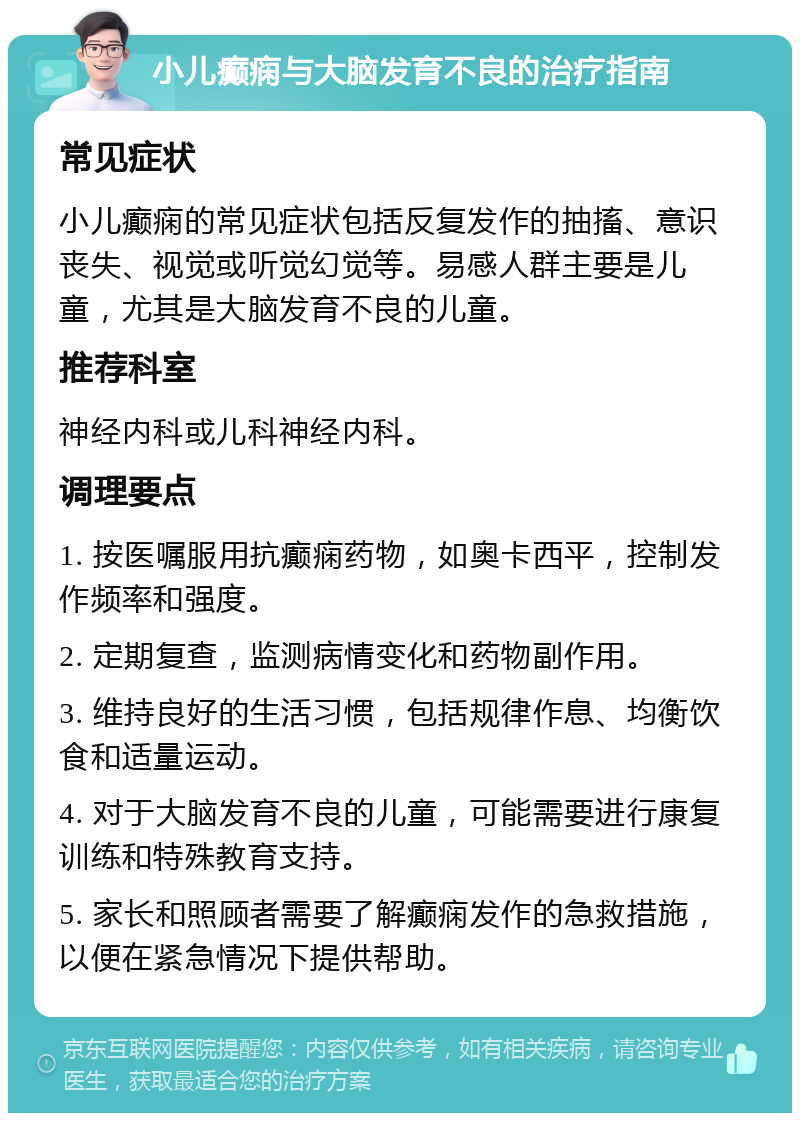 小儿癫痫与大脑发育不良的治疗指南 常见症状 小儿癫痫的常见症状包括反复发作的抽搐、意识丧失、视觉或听觉幻觉等。易感人群主要是儿童，尤其是大脑发育不良的儿童。 推荐科室 神经内科或儿科神经内科。 调理要点 1. 按医嘱服用抗癫痫药物，如奥卡西平，控制发作频率和强度。 2. 定期复查，监测病情变化和药物副作用。 3. 维持良好的生活习惯，包括规律作息、均衡饮食和适量运动。 4. 对于大脑发育不良的儿童，可能需要进行康复训练和特殊教育支持。 5. 家长和照顾者需要了解癫痫发作的急救措施，以便在紧急情况下提供帮助。