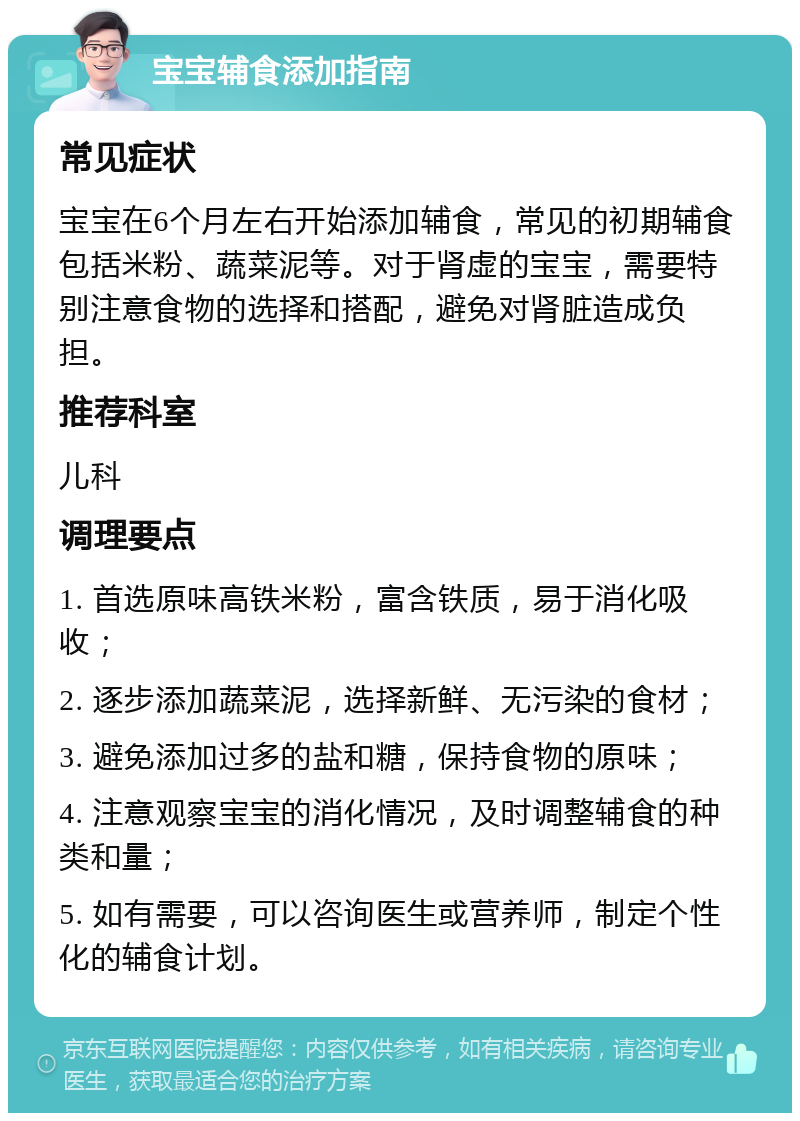 宝宝辅食添加指南 常见症状 宝宝在6个月左右开始添加辅食，常见的初期辅食包括米粉、蔬菜泥等。对于肾虚的宝宝，需要特别注意食物的选择和搭配，避免对肾脏造成负担。 推荐科室 儿科 调理要点 1. 首选原味高铁米粉，富含铁质，易于消化吸收； 2. 逐步添加蔬菜泥，选择新鲜、无污染的食材； 3. 避免添加过多的盐和糖，保持食物的原味； 4. 注意观察宝宝的消化情况，及时调整辅食的种类和量； 5. 如有需要，可以咨询医生或营养师，制定个性化的辅食计划。