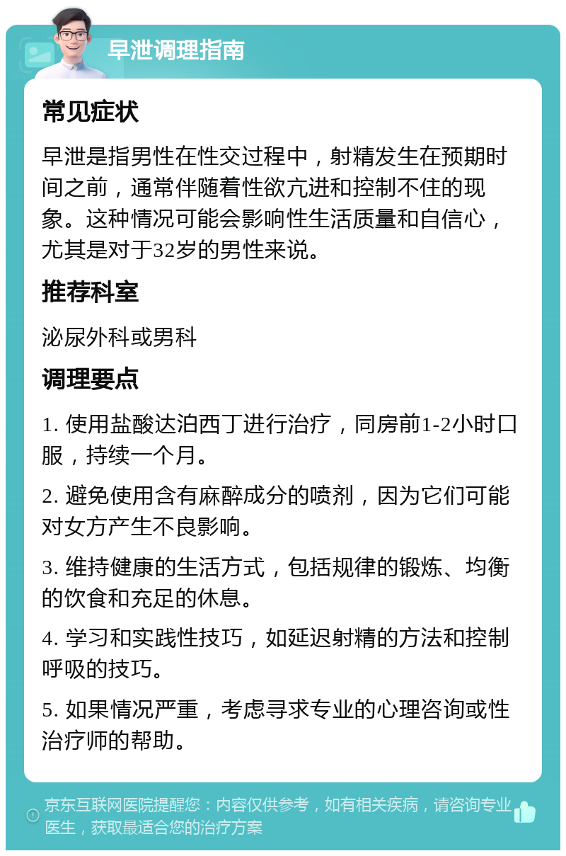 早泄调理指南 常见症状 早泄是指男性在性交过程中，射精发生在预期时间之前，通常伴随着性欲亢进和控制不住的现象。这种情况可能会影响性生活质量和自信心，尤其是对于32岁的男性来说。 推荐科室 泌尿外科或男科 调理要点 1. 使用盐酸达泊西丁进行治疗，同房前1-2小时口服，持续一个月。 2. 避免使用含有麻醉成分的喷剂，因为它们可能对女方产生不良影响。 3. 维持健康的生活方式，包括规律的锻炼、均衡的饮食和充足的休息。 4. 学习和实践性技巧，如延迟射精的方法和控制呼吸的技巧。 5. 如果情况严重，考虑寻求专业的心理咨询或性治疗师的帮助。