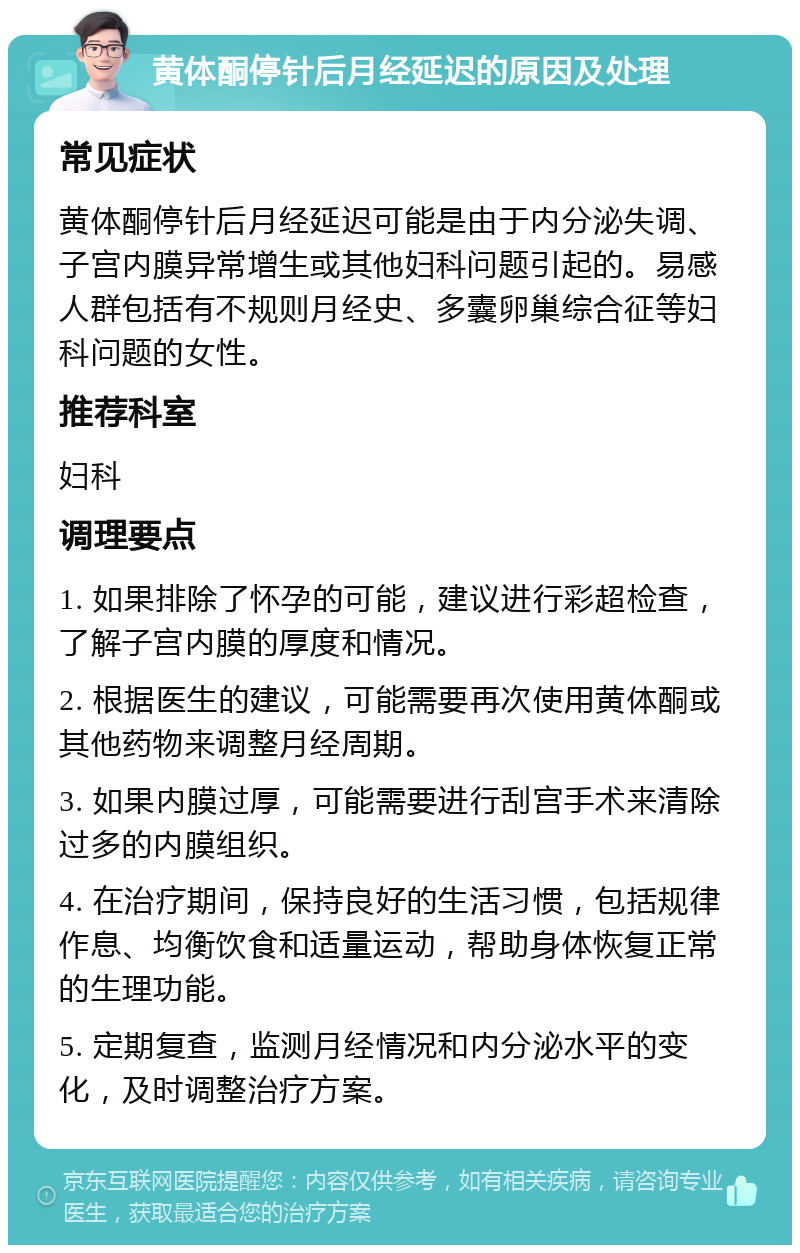 黄体酮停针后月经延迟的原因及处理 常见症状 黄体酮停针后月经延迟可能是由于内分泌失调、子宫内膜异常增生或其他妇科问题引起的。易感人群包括有不规则月经史、多囊卵巢综合征等妇科问题的女性。 推荐科室 妇科 调理要点 1. 如果排除了怀孕的可能，建议进行彩超检查，了解子宫内膜的厚度和情况。 2. 根据医生的建议，可能需要再次使用黄体酮或其他药物来调整月经周期。 3. 如果内膜过厚，可能需要进行刮宫手术来清除过多的内膜组织。 4. 在治疗期间，保持良好的生活习惯，包括规律作息、均衡饮食和适量运动，帮助身体恢复正常的生理功能。 5. 定期复查，监测月经情况和内分泌水平的变化，及时调整治疗方案。