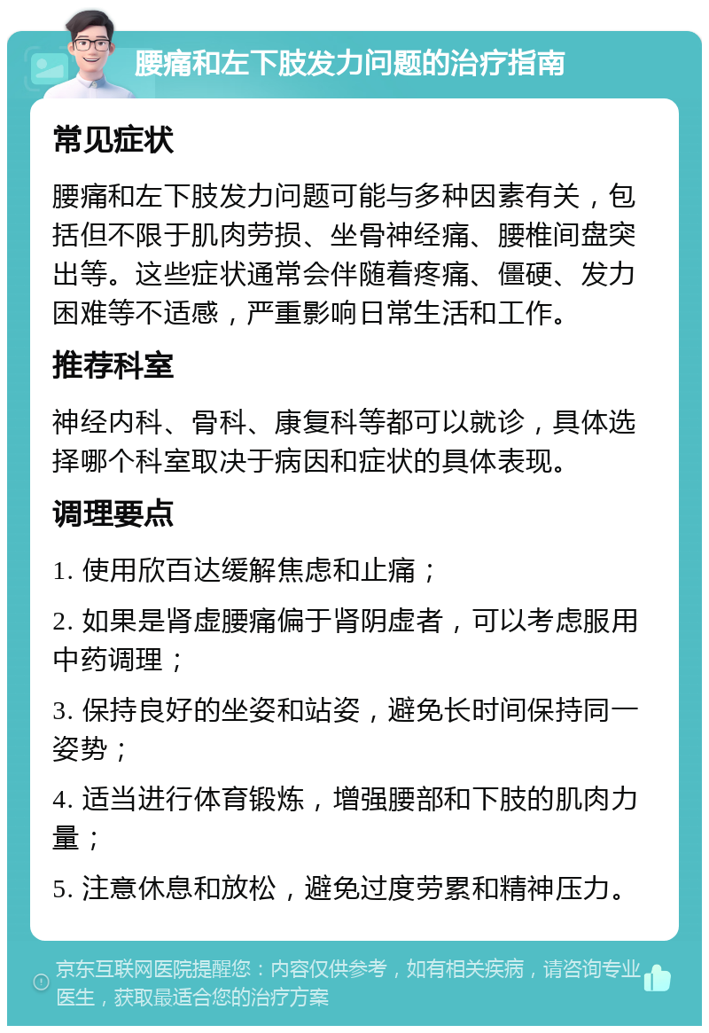 腰痛和左下肢发力问题的治疗指南 常见症状 腰痛和左下肢发力问题可能与多种因素有关，包括但不限于肌肉劳损、坐骨神经痛、腰椎间盘突出等。这些症状通常会伴随着疼痛、僵硬、发力困难等不适感，严重影响日常生活和工作。 推荐科室 神经内科、骨科、康复科等都可以就诊，具体选择哪个科室取决于病因和症状的具体表现。 调理要点 1. 使用欣百达缓解焦虑和止痛； 2. 如果是肾虚腰痛偏于肾阴虚者，可以考虑服用中药调理； 3. 保持良好的坐姿和站姿，避免长时间保持同一姿势； 4. 适当进行体育锻炼，增强腰部和下肢的肌肉力量； 5. 注意休息和放松，避免过度劳累和精神压力。