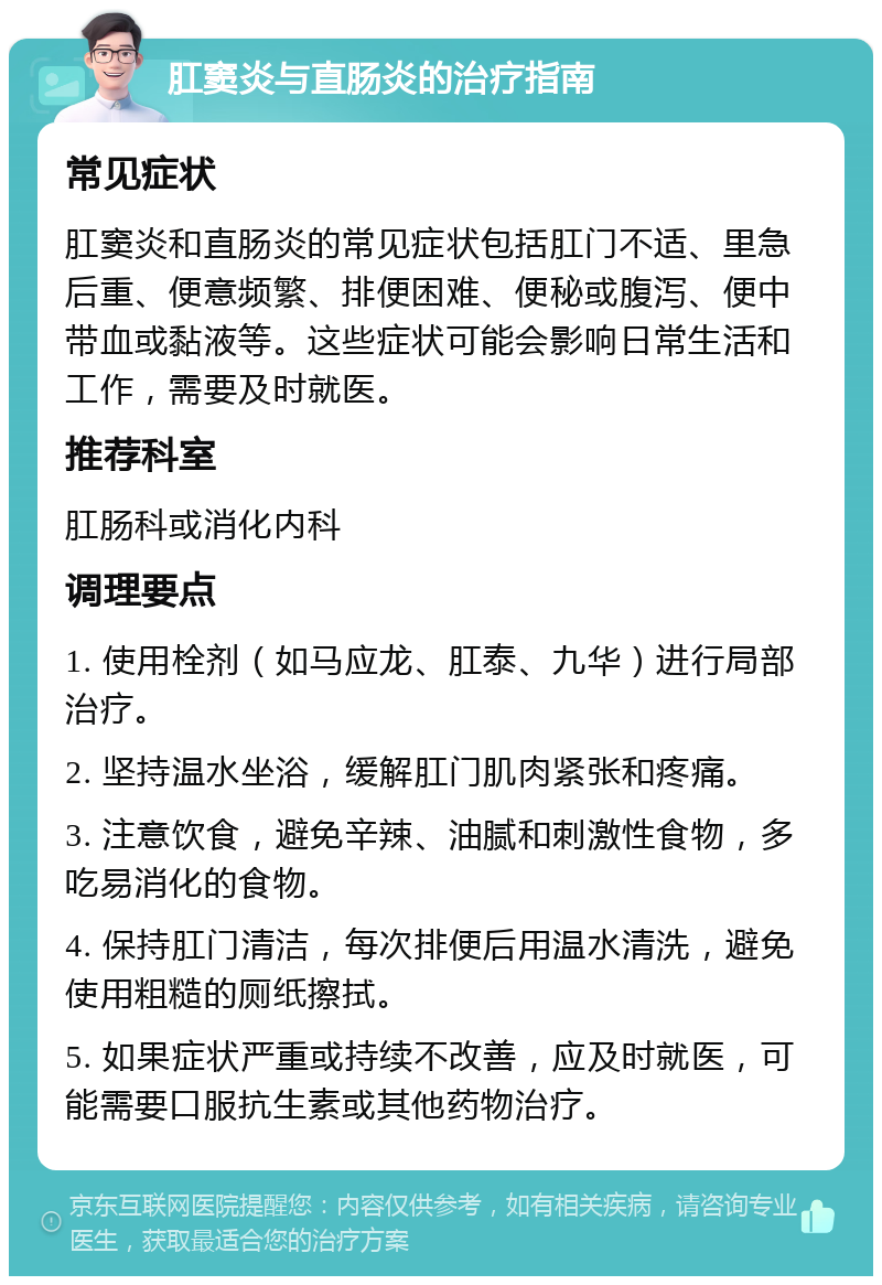 肛窦炎与直肠炎的治疗指南 常见症状 肛窦炎和直肠炎的常见症状包括肛门不适、里急后重、便意频繁、排便困难、便秘或腹泻、便中带血或黏液等。这些症状可能会影响日常生活和工作，需要及时就医。 推荐科室 肛肠科或消化内科 调理要点 1. 使用栓剂（如马应龙、肛泰、九华）进行局部治疗。 2. 坚持温水坐浴，缓解肛门肌肉紧张和疼痛。 3. 注意饮食，避免辛辣、油腻和刺激性食物，多吃易消化的食物。 4. 保持肛门清洁，每次排便后用温水清洗，避免使用粗糙的厕纸擦拭。 5. 如果症状严重或持续不改善，应及时就医，可能需要口服抗生素或其他药物治疗。