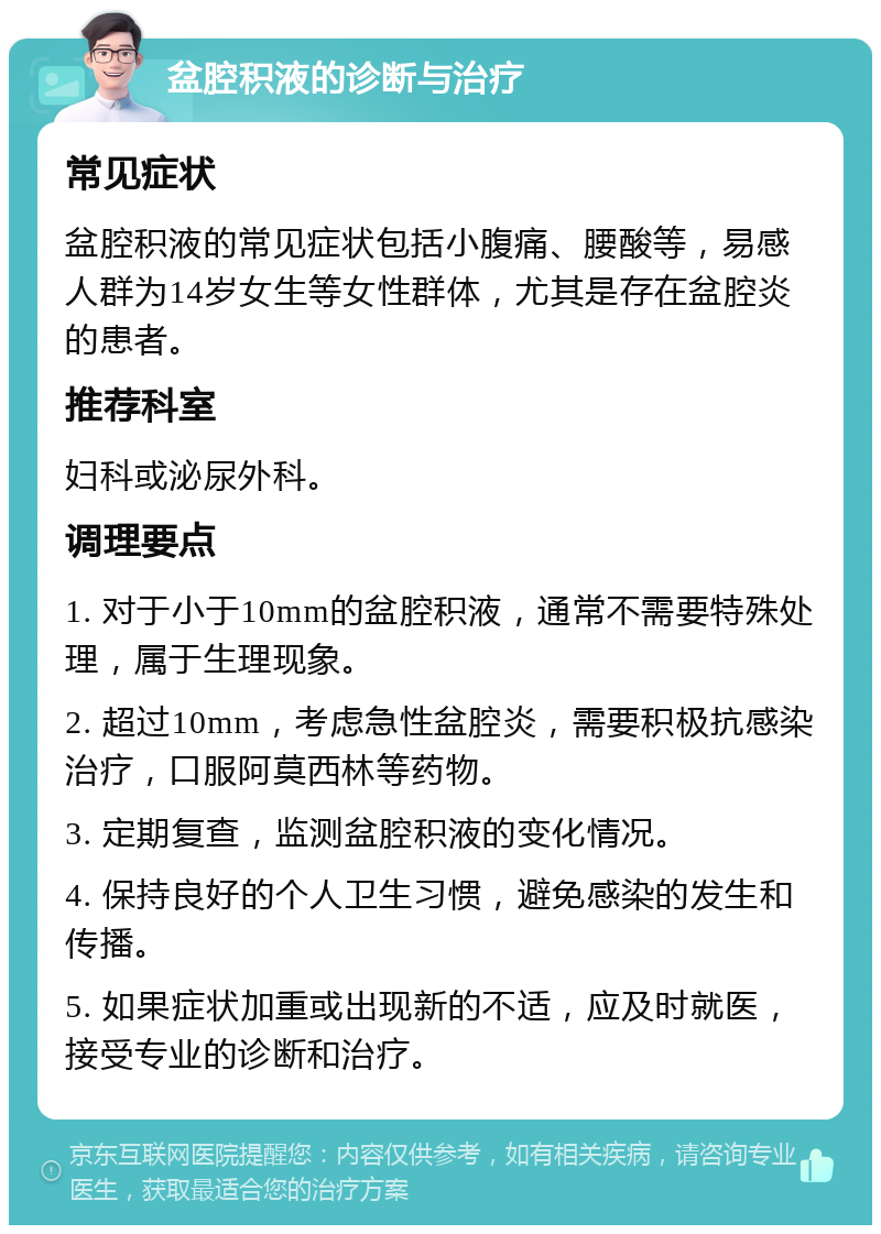 盆腔积液的诊断与治疗 常见症状 盆腔积液的常见症状包括小腹痛、腰酸等，易感人群为14岁女生等女性群体，尤其是存在盆腔炎的患者。 推荐科室 妇科或泌尿外科。 调理要点 1. 对于小于10mm的盆腔积液，通常不需要特殊处理，属于生理现象。 2. 超过10mm，考虑急性盆腔炎，需要积极抗感染治疗，口服阿莫西林等药物。 3. 定期复查，监测盆腔积液的变化情况。 4. 保持良好的个人卫生习惯，避免感染的发生和传播。 5. 如果症状加重或出现新的不适，应及时就医，接受专业的诊断和治疗。