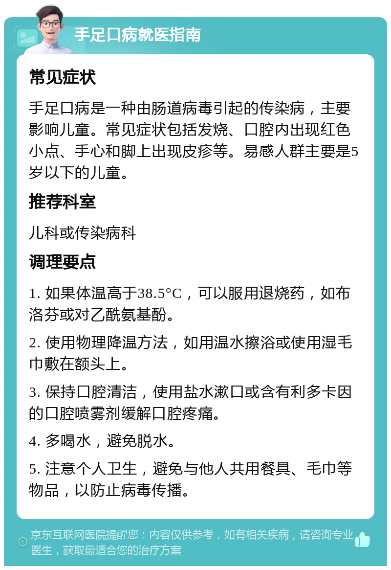 手足口病就医指南 常见症状 手足口病是一种由肠道病毒引起的传染病，主要影响儿童。常见症状包括发烧、口腔内出现红色小点、手心和脚上出现皮疹等。易感人群主要是5岁以下的儿童。 推荐科室 儿科或传染病科 调理要点 1. 如果体温高于38.5°C，可以服用退烧药，如布洛芬或对乙酰氨基酚。 2. 使用物理降温方法，如用温水擦浴或使用湿毛巾敷在额头上。 3. 保持口腔清洁，使用盐水漱口或含有利多卡因的口腔喷雾剂缓解口腔疼痛。 4. 多喝水，避免脱水。 5. 注意个人卫生，避免与他人共用餐具、毛巾等物品，以防止病毒传播。