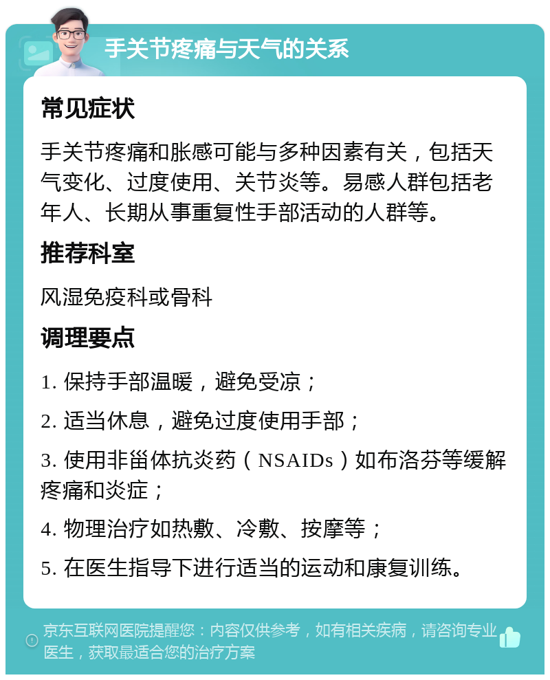 手关节疼痛与天气的关系 常见症状 手关节疼痛和胀感可能与多种因素有关，包括天气变化、过度使用、关节炎等。易感人群包括老年人、长期从事重复性手部活动的人群等。 推荐科室 风湿免疫科或骨科 调理要点 1. 保持手部温暖，避免受凉； 2. 适当休息，避免过度使用手部； 3. 使用非甾体抗炎药（NSAIDs）如布洛芬等缓解疼痛和炎症； 4. 物理治疗如热敷、冷敷、按摩等； 5. 在医生指导下进行适当的运动和康复训练。