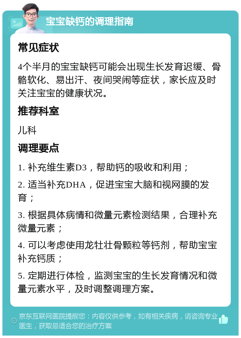 宝宝缺钙的调理指南 常见症状 4个半月的宝宝缺钙可能会出现生长发育迟缓、骨骼软化、易出汗、夜间哭闹等症状，家长应及时关注宝宝的健康状况。 推荐科室 儿科 调理要点 1. 补充维生素D3，帮助钙的吸收和利用； 2. 适当补充DHA，促进宝宝大脑和视网膜的发育； 3. 根据具体病情和微量元素检测结果，合理补充微量元素； 4. 可以考虑使用龙牡壮骨颗粒等钙剂，帮助宝宝补充钙质； 5. 定期进行体检，监测宝宝的生长发育情况和微量元素水平，及时调整调理方案。