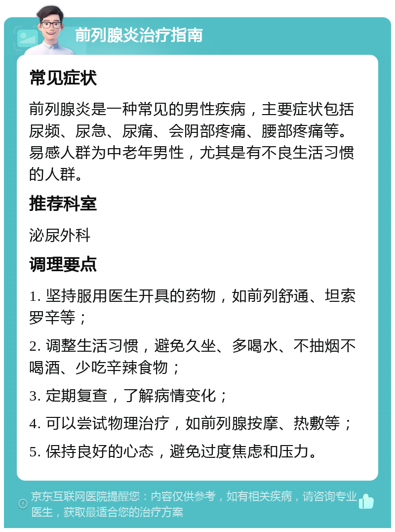 前列腺炎治疗指南 常见症状 前列腺炎是一种常见的男性疾病，主要症状包括尿频、尿急、尿痛、会阴部疼痛、腰部疼痛等。易感人群为中老年男性，尤其是有不良生活习惯的人群。 推荐科室 泌尿外科 调理要点 1. 坚持服用医生开具的药物，如前列舒通、坦索罗辛等； 2. 调整生活习惯，避免久坐、多喝水、不抽烟不喝酒、少吃辛辣食物； 3. 定期复查，了解病情变化； 4. 可以尝试物理治疗，如前列腺按摩、热敷等； 5. 保持良好的心态，避免过度焦虑和压力。