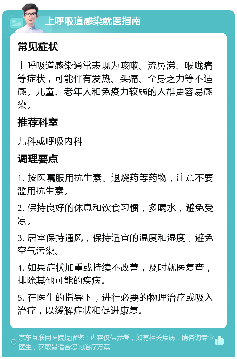 上呼吸道感染就医指南 常见症状 上呼吸道感染通常表现为咳嗽、流鼻涕、喉咙痛等症状，可能伴有发热、头痛、全身乏力等不适感。儿童、老年人和免疫力较弱的人群更容易感染。 推荐科室 儿科或呼吸内科 调理要点 1. 按医嘱服用抗生素、退烧药等药物，注意不要滥用抗生素。 2. 保持良好的休息和饮食习惯，多喝水，避免受凉。 3. 居室保持通风，保持适宜的温度和湿度，避免空气污染。 4. 如果症状加重或持续不改善，及时就医复查，排除其他可能的疾病。 5. 在医生的指导下，进行必要的物理治疗或吸入治疗，以缓解症状和促进康复。