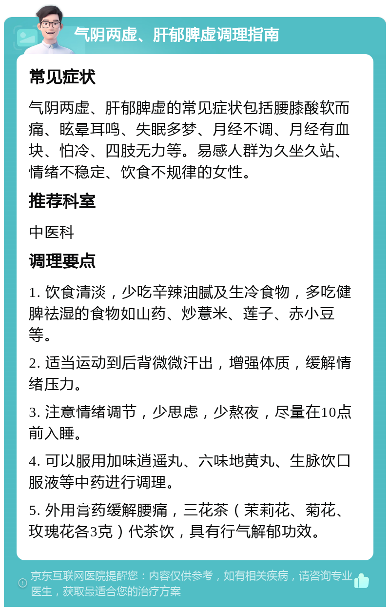 气阴两虚、肝郁脾虚调理指南 常见症状 气阴两虚、肝郁脾虚的常见症状包括腰膝酸软而痛、眩晕耳鸣、失眠多梦、月经不调、月经有血块、怕冷、四肢无力等。易感人群为久坐久站、情绪不稳定、饮食不规律的女性。 推荐科室 中医科 调理要点 1. 饮食清淡，少吃辛辣油腻及生冷食物，多吃健脾祛湿的食物如山药、炒薏米、莲子、赤小豆等。 2. 适当运动到后背微微汗出，增强体质，缓解情绪压力。 3. 注意情绪调节，少思虑，少熬夜，尽量在10点前入睡。 4. 可以服用加味逍遥丸、六味地黄丸、生脉饮口服液等中药进行调理。 5. 外用膏药缓解腰痛，三花茶（茉莉花、菊花、玫瑰花各3克）代茶饮，具有行气解郁功效。