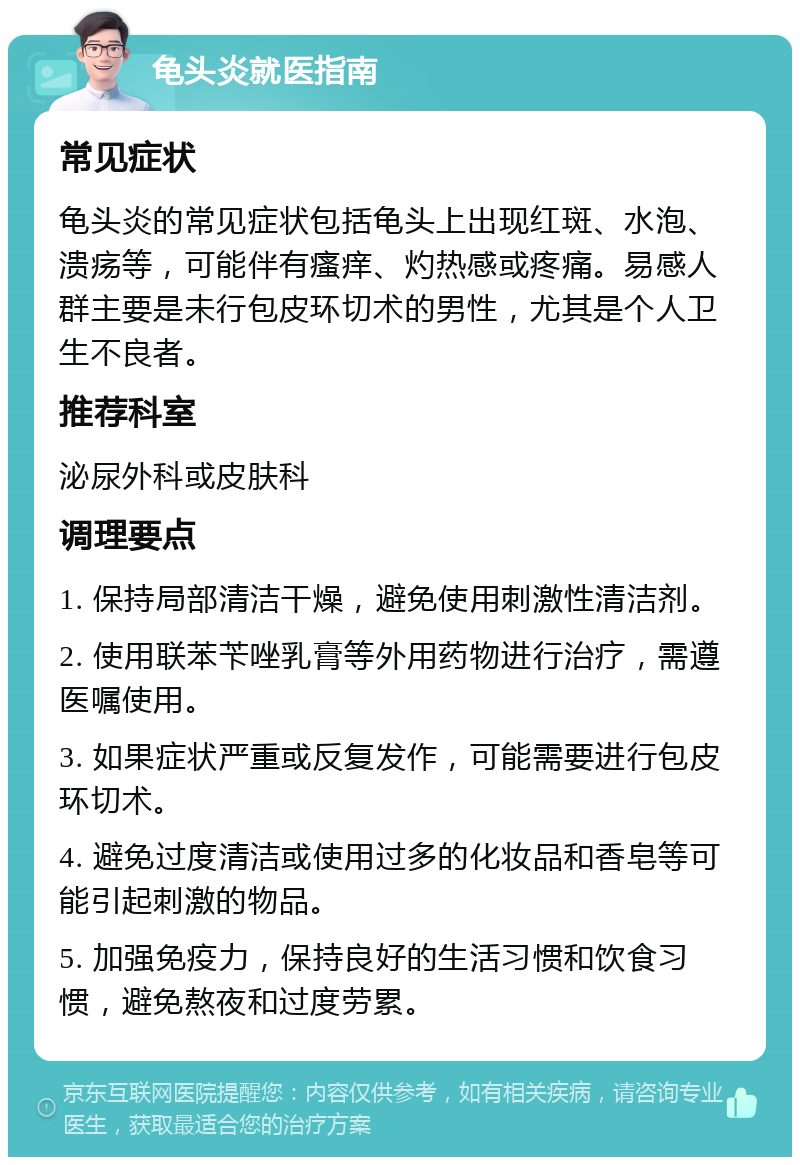 龟头炎就医指南 常见症状 龟头炎的常见症状包括龟头上出现红斑、水泡、溃疡等，可能伴有瘙痒、灼热感或疼痛。易感人群主要是未行包皮环切术的男性，尤其是个人卫生不良者。 推荐科室 泌尿外科或皮肤科 调理要点 1. 保持局部清洁干燥，避免使用刺激性清洁剂。 2. 使用联苯苄唑乳膏等外用药物进行治疗，需遵医嘱使用。 3. 如果症状严重或反复发作，可能需要进行包皮环切术。 4. 避免过度清洁或使用过多的化妆品和香皂等可能引起刺激的物品。 5. 加强免疫力，保持良好的生活习惯和饮食习惯，避免熬夜和过度劳累。